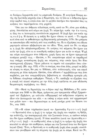 Σημειώσεις 97
σε δυνάμεις ξεχωριστές από τις μηχανικές δυνάμεις. Η κινητήρια δύναμη αυ-
τής τής ζωντανής μηχανής είναι η θερμότητα, που το ζώο κι ο άνθρωπος έχουν
στην καρδιά τους, η οποία είναι σαν το μεγάλο ελατήριο που προκαλεί όλες τις
κινήσεις που παρατηρούνται στη μηχανή.
Όσο για τον άνθρωπο ειδικότερα, αυτός, κατά τον Ντ., είναι μια σύνθετη
φύση. Αποτελείται από σώμα και ψυχή. Το σώμα έχει ουσία την έ κ τ α σ η ,
κι όλες του οι λειτουργίες συντελούνται μηχανικά. Η ψυχή έχει για ουσία της
τη σ κ έ ψ η . Η έκταση κι η σκέψη δεν έχουν τίποτα το κοινό. — Το σημείο
αυτό είναι από τα ασθενέστερα της Καρτεσιανής φιλοσοφίας. Ο Ντ. δεν μπόρεσε
να ικανοποιήσει εδώ πολλούς από τους οπαδούς του. Κι οι εξηγήσεις που έδωσε
μαρτυρούν κάποιαν αβεβαιότητα και του ιδίου. Έτσι, κατά τον Ντ. το σώμα
κι η ψυχή δεν αλληλοεπηρεάζονται. Οι κινήσεις τού σώματος δεν έχουν για
αιτία την ψυχή, ούτε κι οι συνειδητές σκέψεις έχουν για αιτία το σώμα. Ψυχή
και σώμα συνυπάρχουν στον άνθρωπο, χωρίς όμως και να έχουν πραγματικά
συνάφεια μεταξύ τους. — Ωστόσο, ο Ντ. αναγκάστηκε αλλού να παραδεχτεί
πως υπάρχει ανταπόκριση ψυχής και σώματος, στην οποία όμως δεν δίνει
επιστημονική εξήγηση. Όρισε μάλιστα το σημείο τού εγκεφάλου όπου γίνε-
ται η επαφή. (Βλ. σημ. 133). ((Ότι το πνεύμα, που είναι άϋλο, μπορεί να βάζει
σε κίνηση το σώμα, δεν μας το διδάσκει, ούτε συλλογισμός, ούτε και καμιά
σύγκριση με άλλα πράματα. Ωστόσο, είναι αδύνατο ν' αμφιβάλλουμε πως έτσι
συμβαίνει, μια που αναμφισβήτητη, βεβαιότατη κι ολοκάθαρη εμπειρία μάς
το διδάσκει ολοφάνερα καθεμέρα». Τελικά, ο Ντ. κατέληξε να εξηγήσει πως
η επαφή τού υλικού σώματος με την άϋλη ψυχή οφείλεται σε μιαν αδιάκοπη
θαυματουργή παρέμβαση του Θεού.
120.—Μετά τη δημοσίεψη του ((Λόγου περί της Μεθόδου)), ο Ντ. κατα-
πιάστηκε στα 1648 το ίδιο θέμα, γράφοντας μια πραγματεία «Περί Σχηματι-
σμού τού Εμβρύου», με υπότιτλο «Περιγραφή τού ανθρώπινου σώματος κι
όλων τών λειτουργιών του κλπ. — κι επίσης η κύρια αιτία τού σχηματισμού
των μελών του» — που δημοσιεύτηκε κι αυτή μονάχα μετά τον θάνατο του
Ντ., στα 1664.
121.—Η «ame vegetante» (κατά τον Αριστοτέλη θ ρ ε π τ ι κ ή ψυχή
— το θρεπτικόν) είναι η ψυχή ή το τμήμα τής ψυχής που παράγει τη θρέψη,
την ανάπτυξη, την αναπαραγωγή κλπ. τών ζωντανών όντων, κι εκείνων ακόμη
που δεν έχουν αισθήσεις (φυτά). Η ame sensitive (κατά τον Αριστοτέλη α ι-
σ θ η τ ι κ ή ψυχή — το αισθητικόν), είναι η ψυχή ή το τμήμα τής ψυχής που
αποτελεί το κέντρο τών αισθήσεων, ακόμα και στα ζωντανά όντα που δεν έχουν
λογικό (ζώα). Έτσι, οι θρεπτικές κι οι αισθητικές ψυχές είναι μορφές υποστά-
σεων που γεννήθηκαν από τη σύγχυση της ψυχής με το σώμα'. Κατά τον Ντ.
7
 