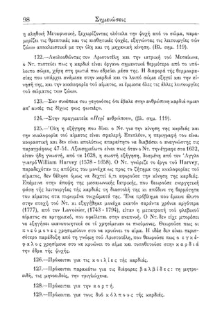 98 Σημειώσεις
η αληθινή Μεταφυσική, ξεχωρίζοντας ολότελα την ψυχή από το σώμα, παρα-
μερίζει τις θρεπτικές και τις αισθητικές ψυχές, εξηγώντας τις λειτουργίες τών
ζώων αποκλειστικά με την ύλη και τη μηχανική κίνηση. (Βλ. σημ. 119).
122.—Ακολουθώντας τον Αριστοτέλη και την ιατρική τού Μεσαίωνα,
ο Ντ. πιστεύει πως η καρδιά είναι όργανο σημαντικά θερμότερο από το υπό-
λοιπο σουια, χάρη στη φωτιά που εδρεύει μέσα της. Η διαφορά τής θερμοκρα-
σίας που υπάρχει ανάμεσα στην καρδιά και το λοιπό σώμα εξηγεί και την κί-
νησή της, και την κυκλοφορία τού αίματος, κι έμμεσα όλες τις άλλες λειτουργίες
τού σώματος των ζώων.
123.—Σαν συνέπεια του γεγονότος ότι έβαλε στην ανθρο)πινη καρδιά «μιαν
απ5 αυτές τις δίχως φως φωτιές».
124.—Στην πραγματεία α Περί ανθρώπου», (βλ. σημ. 119).
125.—Όλη η εξήγηση που δίνει ο Ντ. για' την κίνηση της καρδιάς και
την κυκλοφορία τού αίματος είναι σφαλερή. Επιπλέον, η περιγραφή του είνα*.
κουραστική και δεν είναι απολύτως απαραίτητο να διαβάσει ο αναγνώστης τις
παραγράφους 47-51. Αξιοσημείωτο είναι πως όταν ο Ντ. την έγραφε στα 1632,
είταν ήδη γνωστή, από τα 1628, η σωστή εξήγηση, δοσμένη από τον Άγγλο
γιατρό William Harvey (1578- 1658). Ο Ντ. γνώριζε το έργο τού Harvey,
παραδεχόταν τις απόψεις του μονάχα ως προς το ζήτημα της κυκλοφορίας τού
αίματος, δεν θέλησε όμως να δεχτεί ό,τι αφορούσε την κίνηση της καρδιάς.
Επέμεινε στην άποψη της μεσαιωνικής Ιατρικής, που θεωρούσε ενεργητική
φάση τής λειτουργίας τής καρδιάς τη διαστολή της κι απόδινε τη θερμότητα
του αίματος στα πυροομένα τοιχώματά της. Ένα πρόβλημα που έμεινε άλυτο
στην εποχή τού Ντ. κι εξηγήθηκε μονάχα εκατόν σαράντα χρόνια αργότερα
(1777), από τον Lavoisier, (1743 - 1794), είταν η μετατροπή τού φλεβικού
αίματος σε αρτηριακό, που οφείλεται στην αναπνοή. Ο Ντ. δεν είχε μπορέσει
να εξηγήσει ικανοποιητικά σε τί χρησίμευαν οι πνεύμονες. Θεωρούσε πως οι
π ν ε ύ μ ο ν ε ς χρησιμεύουν στο να κρυώνει το αίμα. Η ιδέα δεν είναι περισ-
σότερο παράδοξη από τη γνώμη τού Αριστοτέλη, που θεωρούσε πως ο ε γ κ έ -
φ α λ ο ς χρησίμευε στο να κρυώνει το αίμα και τοποθετούσε στην κ α ρ δ ι ά
την έδρα τής ψυχής.
126.—Πρόκειται για τις κ ο ι λ ί ε ς τής καρδιάς.
127.—Πρόκειται παρακάτω για τις διάφορες β α λ β ί δ ε ς : τη μητρο-
ειδή, τις μηνοειδείς, την τριγλώχενα.
128.—Πρόκειται για την α ο ρ τ ή .
129.—Πρόκειται για τους δυο κ ό λ π ο υ ς τής καρδιάς.
 
