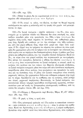 Σημειώσεις 99
130.—(Βλ. σημ. 125).
131.—Briser la glace, θα πει κυριολεκτικά σ π ά ν ω τ ο ν π ά γ ο , που
σημαίνει εδώ αλληγορικά α ν ο ί γ ω τ ο ν δρόμο.
132.—Ο Ντ. εννοεί το σάλιο, τον ιδρώτα, τα ούρα* τα θεωρεί περιττά
υπολείμματα που αφίνει η απόσταξη από τις τροφές τών χυμών πού μετατρέ-
πονται σε αίμα.
133.—Τα ζωικά πνεύματα — esprits animaux — του Ντ., (που αντι-
στοιχούν με το spiritus vitalis τού Βάκωνα) δεν είναι επινόησή του, αλλά
παίζουν σπουδαίο ρόλο στη φυσιολογία του. Εδώ, ο όρος π ν ε ύ μ α δεν
σημαίνει άϋλη ουσία, παρά σημαίνει τό λεπτότερο και καθαρότερο μέρος
μιας ύλης, δηλαδή κάτι ανάλογο με τον όρο «πνεύμα» στη λέξη οινόπνευ-
μα, κάτι σαν μόρια αιθέριας ύλης, πάρα πολύ μικρά και πάρα πολύ ευκί-
νητα. Ο Ντ. εξηγεί πως τα τμήματα του αίματος που φτάνουν ώς στον εγκέ-
φαλο δεν χρησιμεύουν μόνο στο να τρέφουν και να συντηρούν την υπόστασή του,
αλλά κυρίως στο να παράγουν ένα διαπεραστικότατο άνεμο, ή μάλλον μια ζωη-
ρότατη και καθαρότατη φλόγα, που την ονομάζει «ζωϊκά πνεύματα». Κατά τον
Ντ., τα νεύρα είναι σαν μικροί σωλήνες που συγκοινωνούν με τον εγκέφαλο.
Στο κέντρο τού εγκεφάλου, βρίσκεται ο αδένας που λέγεται κ ω ν ά ρ ι ο ή
ε π ί φ υ σ η, όπου συγκεντρώνονται τα ζωϊκά πνεύματα, κι αποκεί, κατά τις
κινήσεις τών οργάνων και των νεύρων που δέχονται εξωτερικές επιδράσεις,
τα ζωϊκά πνεύματα εισορμούν μέσα στα νεύρα από κάτι λεπτότατα περάσματα,
σκορπίζονται μέσα στους μυώνες, τους φουσκώνουν και προκαλούν τις κινή-
σεις και τις συσπάσεις τους. Ο ρόλος τών ζωικών πνευμάτων είναι εντελώς
μηχανικός* πάντως, δεν χρησιμεύουν διόλου σαν ενδιάμεσα ανάμεσα στην ψυχή
και το σώμα. Χρειάζονται για τις αισθήσεις και τις κινήσεις, αλλά μονάχα
σαν υλικοί, μηχανικοί παράγοντες.—Κοντολογής, τα ζωϊκά πνεύματα, που
αποτελούσαν άλλοτε τολμηρή προσπάθεια επιστημονικής ερμηνείας, αντιπρο-
σωπεύουν μιαν απ' αυτές τις ξεπερασμένες επιστημονικές υποθέσεις, από τις
οποίες δεν απομένει τίποτα. (Βλ. και σημ. 135).
134.—Ο «Κόσμος, ή Πραγματεία περί Φωτός», Μέρος Β', «Ο Άνθρω-
πος». (Βλ. σημ. 119).
135.—Η χαρά, η λύπη, η οργή κλπ.
136.—Στη φιλοσοφική ορολογία τού 17ου αιώνα το sensorium commu-
ne — sens commun, κ ο ι ν ό α ι σ θ η τ ή ρ ι ο — είναι το κέντρο τών αισθή-
σεων. Κατά τον Αριστοτέλη, η κ ο ι ν ή α ί σ θ η σ ι ς , ή κύριον αισθητήριον,
βρισκόταν στην καρδιά* κατά τους τελευταίους Σχολαστικούς, στον εγκέφαλο.
 