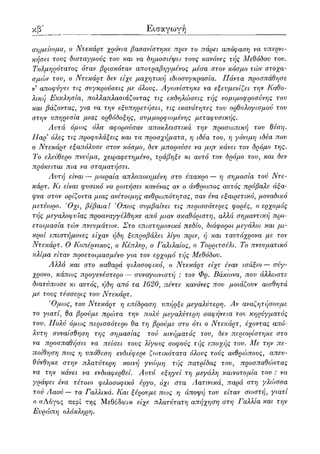 ιστ
Εισαγωγή
σημείωμα, ο Ντεκάρτ χρόνια βασανίστηκα πριν το πάρει απόφαση να υπερνι-
κήσει τους δισταγμούς του και να δημοσιέψει τους κανόνες τής Μεθόδου του.
Τολμηρότατος όταν βρισκόταν αποτραβηγμένος μέσα στον κόσμο τών στοχα-
σμών τον, ο Ντεκάρτ δεν είχε μαγνητική ιδιοσυγκρασία. Πάντα προσπάθησε
ν αποφύγει τις συγκρούσεις με όλους. Αγωνίστηκε να εξευμενίζει την Καθο-
λική Εκκλησία, πολλαπλασιάζοντας τις εκδηλώσεις τής νομιμοφροσύνης του
και βάζοντας, για να την εξυπηρετήσει, τις ικανότητες τον ορθολογισμού τον
στην υπηρεσία μιας ορθόδοξης, συμμορφωμένης μεταφυσικής.
Αυτά όμως όλα αφορούσαν αποκλειστικά την προσωπική του θέση.
Παρ9 όλες τις προφυλάξεις και τα προσχήματα, η ιδέα του, η γόνιμη ιδέα που
ο Ντεκάρτ εξαπόλυσε στον κόσμο, δεν μπορούσε να μην κάνει τον δρόμο της.
Το ελεύθερο πνεύμα, χειραφετημένο, τράβηξε κι αυτό τον δρόμο του, και δεν
πρόκειται πια να σταματήσει.
Αυτή είναι — μοιραία απλοποιημένη στο έπακρο — η σημασία τού Ντε-
κάρτ. Κι είναι φυσικό να ρωτήσει κανένας αν ο άνθρωπος αυτός πρόβαλε άξα-
φνα στον ορίζοντα μιας ανέτοιμης ανθρωπότητας, σαν ένα εξαιρετικό, μοναδικό
μετέωρο. Όχι, βέβαια! Όπως συμβαίνει τις περισσότερες φορές, ο ερχομός
τής μεγαλοφυίας προαναγγέλθηκε από μιαν ακαθόριστη, αλλά σημαντική προ-
ετοιμασία τών πνευμάτων. Στο επιστημονικό πεδίο, διάφοροι μεγάλοι και μι-
κροί επιστήμονες είχαν ήδη ξεπροβάλει λίγο πριν, ή και ταυτόχρονα με τον
Ντεκάρτ. Ο Κοπέρνικος, ο Κέπλερ, ο Γαλιλαίος, ο Τορριτσέλι. Το πνευματικό
κλίμα είταν προετοιμασμένο για τον εργ^ομό τής Μεθόδου.
Αλλά και στο καθαρά φιλοσοφικό, ο Ντεκάρτ είχε έναν ισάξιο — σύγ-
χρονο, κάπως προγενέστερο — συναγωνιστή : τον Φρ. Βάκωνα, που άλλωστε
διατύπωσε κι αυτός, ήδη από τα 1620, πέντε κανόνες που μοιάζουν αισθητά
με τους τέσσερις του Ντεκάρτ.
Όμως, του Ντεκάρτ η επίδραση υπήρξε μεγαλύτερη. Αν αναζητήσουμε
το γιατί, θα βρούμε πρώτα την πολύ μεγαλύτερη σαφήνεια τον κηρύγματος
του. Πολύ όμως περισσότερο θα τη βρούμε στο ότι ο Ντεκάρτ, έχοντας από-
λυτη συναίσθηση της σημασίας τού κινήματος του, δεν περιορίστηκε στο
να προσπαθήσει να πείσει τους λίγους σοφούς τής εποχής του. Με την πε-
ποίθηση πως η υπόθεση ενδιέφερε ζωτικότατα όλους τούς ανθρώπους, απευ-
θύνθηκε στην πλατύτερη κοινή γνώμη τής πατρίδας του, προσπαθώντας
να την κάνει να ενδιαφερθεί. Αυτό εξηγεί τη μεγάλη καινοτομία του : να
γράψει ένα τέτοιο φιλοσοφικό έργο, όχι στα Αατινικά, παρά στη γλώσσα
τού Ααού — τα Γαλλικά. Και ξέρουμε πως η άποψη του είταν σωστή, γιατί
ο «Λόγος περί της Μεθόδου» είχε πλατύτατη απήχηϋη στη Γαλλία και την
Ευρώπη ολόκληρη.
 