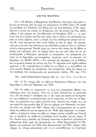 102 Σημειώσεις
Ε Κ Τ Ο Μ Ε Ρ Ο Σ
145.—αΟ Κόσμος, ή Πραγματεία περί Φωτός», είταν έργο τελειωμένο κι
έτοιμο για τύπωμα, από την αρχή τού καλοκαιριού τού 1633, αλλά ο Ντ. έμαθε
την καταδίκη τού Γαλιλαίου στη Ρώμη από την Ιερή Εξέταση. Ο Ντ. παρα-
δεχόταν κι αυτός την άποψη του Κοπέρνικου για την κίνηση της Γης, καθώς
εκθέτει σ' ένα γράμμα του στον Mersenne τού Νοεμβρίου 1633: « . . .κι ομο-
λογώ πως αν η κίνηση της Γης είναι ψέμα, όλες οι βάσεις τής φιλοσοφίας μου
είναι κι αυτές ψέματα, γιατί η κίνηση της Γης αποδείχνεται φανερά απ' αυ-
τές. Κι είναι πραγματικά τόσο στενά δεμένη με όλα τα μέρη τής πραγμα-
τείας μου, που μου είναι αδύνατο να την αποσπάσω, χωρίς να κάνω το υπόλοιπο
ολότελα ελαττωματικό. Επειδή όμως για τίποτα στον κόσμο δεν θα ήθελα να
βγάλω μια συζήτηση, όπου να υπάρχει έστω και μια μόνο λέξη που να την
αποδοκιμάσει η Εκκλησία, προτίμησα να καταργήσω, την πραγματεία μου
παρά να τη δημοσιέψω κουτσουρεμένη». Αργότερα, κατά τη μαρτυρία τού
βιογράφου του Baillet (1691), ο Ντ. επινόησε ένα τέχνασμα για να διδάσκει
και να αρνιέται συνάμα την κίνηση της Γης. Το τέχνασμα είταν σχεδόν καθαρά
φραστικό—ο Ντ. αναγκάστηκε να παίζει με τις λέξεις, κι η προσπάθειά του
αυτή φωτίζει θλιβερά την κατάσταση που επικρατούσε κείνη την εποχή για
την ελευθερία τής επιστημονικής και φιλοσοφικής σκέψης. (Βλ. σημ. 110).
146.—Aussi distinctement σημαίνει εδώ με την ίδια α κ ρ ί β ε ι α .
147.—Ο Ντ. απηχεί εδώ τις ιδέες τού Φραγκίσκου Βάκωνα, που είχε
δημοσιέψει το Novum Organum στα 1620.
148.—Ο πόθος να παρατείνουν τη ζωή τους απασχόλησε βέβαια τους
ανθρώπους όλων τών εποχών. Όλη του τη ζωή, δουλεύοντας τη φιλοσοφία
του, ο Ντ. δεν έπαψε ν' αποβλέπει και σ' ένα πρακτικό σκοπό: να εξυπηρετή-
σει τους ανθρώπους, ανακαλύπτοντας, για να παρατείνει τη ζωή και να θερα-
πεύει τις αρρώστιες τους, μέσα άγνωστα στην Ιατρική τής εποχής του, για
την οποία δεν είχε μεγάλη ιδέα. Σ5 ένα του γράμμα στον Mersenne, τον έμπι-
στο φίλο του, έγραφε στα 1629: «Είμαι πολύ στενοχωρεμένος για το ερυσί-
πελάς σου καθώς και για την αρρώστια τού Μ.Μ. Σας παρακαλώ να συγκρα-
τηθείτε, τουλάχιστον ώσπου να μάθω αν υπάρχει τρόπος να βρεθεί μια Ιατρική
που να βασίζεται σε αλάθευτες αποδείξεις—αυτό ακριβώς ερευνώ τώρα». Ο
Ντ. πίστευε πως η πρόοδος της Ιατρικής απαιτούσε να βασιστεί η Ιατρική στα
μαθηματικά. Στην αρχή τής πραγματείας του «Περί Σχηματισμού τού Εμ-
βρύου», που γράφτηκε στα 1648, αλλά δημοσιεύτηκε στα 1664, γράφει: «Δεν
υπάρχει πιο γόνιμη απασχόληση από το να προσπαθήσουμε να γνωρίσουμε
 