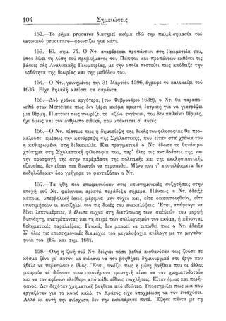 104
152.—Το ρήμα procurer διατηρεί ακόμα εδώ την παλιά σημασία τού
λατινικού procurare—φροντίζω για κάτι.
153.—Βλ. σημ. 74. Ο Ντ. αναφέρεται προπάντων στη Γεωμετρία του,
όπου δίνει τη λύση τού προβλήματος του Πάππου και προπάντων εκθέτει τις
βάσεις τής Αναλυτικής Γεωμετρίας, με την οποία πιστεύει πως απόδειξε την
ορθότητα της θεωρίας και της μεθόδου του.
154.—Ο Ντ., γεννημένος την 31 Μαρτίου 1596, έγραφε το καλοκαίρι τού
1636. Είχε δηλαδή κλείσει τα σαράντα.
155.—Δυο χρόνια αργότερα, (τον Φεβρουάριο 1638), ο Ντ. θα παραπο-
νεθεί στον Mersenne πως δεν ξέρει ακόμα αρκετή Ιατρική για να γιατρέψει
μια θέρμη. Πιστεύει πως γνωρίζει το «ζώο ενγένει», που δεν παθαίνει θέρμες,
όχι όμως και τον άνθρωπο ειδικά, που υπόκειται σ' αυτές.
156.—Ο Ντ. πίστευε πως η δημοσίεψη της δικής του φιλοσοφίας θα προ-
καλούσε αμέσως την κατάρρεψη τής Σχολαστικής, που είταν στα χρόνια του
η καθιερωμένη στη διδασκαλία. Και πραγματικά ο Ντ. έδωσε το θανάσιμο
χτύπημα στη Σχολαστική φιλοσοφία που, παρ' όλες τις αντιδράσεις της και
την προσφυγή της στην παρέμβαση της πολιτικής και της εκκλησιαστικής
εξουσίας, δεν είταν πια δυνατόν να περισωθεί. Μόνο που τ' αποτελέσματα δεν
εκδηλώθηκαν όσο γρήγορα το φανταζόταν ο Ντ.
157.—Τα ήθη που επικρατούσαν στις επιστημονικές συζητήσεις στην
εποχή τού Ντ. φαίνονται αρκετά παράδοξα σήμερα. Πάντως, ο Ντ. έδειξε
κάποια, υπερβολική ίσως, μέριμνα μην τύχει και, είτε οικειοποιηθούν, είτε
υποτιμήσουν οι αντίζηλοι του τις δικές του ανακαλύψεις. Έτσι, απόφευγε να
δίνει λεπτομέρειες, ή έδωσε συχνά στη διατύποοση των σκέψεών του μορφή
δυσνόητη, ανατρέποντας και τη σειρά τών συλλογισμών του ακόμα, ή κάνοντας
θεληματικές παραλείψεις. Γενικά, δεν μπορεί να ειπωθεί πως ο Ντ. έδειξε
Σ' όλες τις επιστημονικές διαμάχες του μεγαλοψυχία ανάλογη με τη μεγαλο-
φυία του. (Βλ. και σημ. 160).
158.—Ολη η ζωή τού Ντ. δείχνει πόσο βαθιά αισθανόταν πως ζούσε σε
κόσμο ξένο γι5 αυτόν, κι ανίκανο να τον βοηθήσει δημιουργικά στο έργο που
ήθελε να περατώσει ο ίδιος. Έτσι, τονίζει πως η μόνη βοήθεια που οι άλλοι
μπορούν νά δώσουν στον επιστήμονα ερευνητή είναι να τον χρηματοδοτούν
και να τον αφίνουν ελεύθερο από κάθε είδους ενοχλήσεις. Είταν όμως και περή-
φανος. Δεν δεχόταν χρηματική βοήθεια από ιδιώτες. Υποστηρίζει πως μια που
εργαζόταν για το κοινό καλό, το Κράτος είχε υποχρέωση να τον ενισχύσει.
Αλλά κι αυτή την ενίσχυση δεν την εκλιπάρησε ποτέ. Έζησε πάντα με τη
 