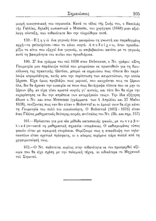 Σημειώσεις 105
μικρή οικογενειακή του περιουσία. Κατά το τέλος τής ζωής του, ο Βασιλιάς
τής Γαλλίας, δηλαδή ουσιαστικά ο Mazarin, του χορήγησε (1648) μιαν αξιό-
λογη σύνταξη, που πιθανότατα δεν την πληρώθηκε ποτέ.
159.—Ε ξ η γ ώ ένα γεγονός όταν φανερώνω τη γνωστή και παραδεγμένη
αρχή—το principium—που το κάνει νοητό. Α π ο δ ε ί χ ν ω , όταν προσδιο-
ρίζω το αίτιο που εξηγεί ένα γεγονός, κι επιβεβαιώνω κατόπι με το γεγονός
αυτό τη βασιμότητα του αιτίου που προσδιόρισα.
160. Σ' ένα γράμμα του τού 1638 στον Debeaune, ο Ντ. γράφει: «Στη
Γεωμετρία μου παράλειψα πολλά που μπορούσαν να προστεθούν για τη διευ-
κόλυνση της πρακτικής. Ωστόσο, μπορώ να σημειώσω πως τίποτα δεν παρά-
λειψα απρομελέτητα, εκτός απο την περίπτωση των ασυμπτώτων, την οποία
ξέχασα. Είχα όμως προβλέψει πως μερικοί, που καυχιένται πως τα ξέρουν
όλα, δεν θα έχαναν την ευκαιρία να πουν πως δεν έγραψα τίποτα που να μην το
ξέρουν ήδη, αν είχα γίνει αρκετά νοητός γι' αυτούς, και τότε δεν θα είχα την
ευχαρίστηση να δω την απρέπεια των αντιρρήσεών τους». Την ίδια εξήγηση
έδωσε ο Ντ. και στον Mersenne (γράμματα των 4 Απριλίου και 27 Μάιου
1638), τονίζοντας πως «αν δεν είταν ο Roberval κι οι όμοιοι του» θα είχε κάνει
τη Γεωμετρία του πολύ πιο ευκολονόητη. Ο Roberval (1602 - 1676) είταν
ένας Γάλλος μαθηματικός δεύτερης σειράς, αντίπαλος του Ντ. (Βλ. και σημ. 157)
161.—Πρόκειται για μια νέα μέθοδο κατασκευής φακών, με «υ π ε ρ β ο-
λ ι κ έ ς»—κατά τη μαθηματική σημασία—επιφάνειες. Ο καθιερωμένος τύπος
φακών είταν με σφαιρική επιφάνεια. Θυμίζουμε πως η ανακάλυψη των τηλε-
σκοπίων είταν σχετικά πρόσφατη, κι ο κόσμος περίμενε πάρα πολλά από τη
χρησιμοποίησή τους.
162.—Ο Ντ. σκέπτεται κυρίως στην πιθανότητα να του προσφερθεί αξί-
ωμα που θα είχε σχέση με την πολεμική τέχνη, κι ειδικότερα το Μηχανικό
τού Στρατού.
 