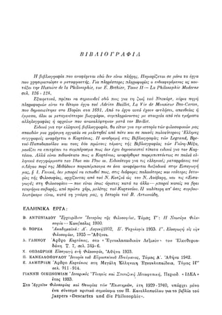 ΒΙΒΛΙΟΓΡΑΦΙΑ
Η βιβλιογραφία που αναφέρεται εδώ δεν είναι πλήρης. Περιορίζεται σε μόνα τα έργα
που χρησιμοποίησε ο μεταφραστής. Για πληρέστερες πληροφορίες ο ενδιαφερόμενος ας κοι-
τάξει την Ifastoire de la Philosophic, τον Ε. Brehier, Tome II— La Philosophic Moderne
σελ. 126 - 128.
Εξαιρετικά, πρέπει να ση/ιειο)θεί εδώ πως για τη ζωή τού Ντεκάρτ, κύρια πηγή
πληροφοριών είναι το δίτομο έργο τού Adrien Baillet, La Vie de Monsieur Des-Cartes,
που δημοσιεύτηκε στο Παρίσι στα 1691. Από το έργο αυτό έχονν αντ).ήσει, απευθείας ή
έμμεσα, όλοι οι μεταγενέστεροι βιογράφοι, συμπληρώνοντας με στοιχεία από νέα τμήματα
α?Ληλογραφίας ή αρχείοιν που ανακαλύφτηκαν μετά τον BaiUet.
Ειδικά για την ελληνική βιβ?αογραφία, θα είταν για την ιστορία τών φιλοσοφικών μας
σπουδών μια χρήσιμη εργασία να με?,ετηθεί από πότε και σε ποιους παλαιότερους Έλληνες
συγγραφείς αναφέρεται ο Καρτέσιος. II αναδρομή στις Βιβλιογραφίες τών Legrand, Βρε-
τού-Παπαδοπούλου και τους δύο πρώτους τόμους τής Βιβλιογραφίας τών Γκίνη-Μέξα,
μοιάζει να επιτρέπει το συμπέρασμα πως δεν έχει δημοσιευτεί τίποτα ειδικά για τον Καρ-
τέσιο. Αλλά είναι πιθανότατο πως ο Καρτέσιος αναφέρθηκε παρεμπιπτόντως σε πα?αά ελ-
ληνικά συγγράμματα του 18ου και 19ου αι. Ειδικότερα για τις ελληνικές μεταφράσεις τού
((Αόγου περί της Μεθόδου)) παραπέμπουμε σε όσα αναφέρονται διεξοδικά στην Εισαγωγή
μας, § 4. Γενικά, δεν μπορεί να ειπωθεί πως, στις διάφορες παλαιότερες και νεότερες Ιστο-
ρίες τής Φιλοσοφίας, αρχίζοντας από τού Ν. Κοτζιά ώς του Ν. Αούβαρη, και τις ((Εισα-
γωγές στη Φιλοσοφία))—που είναι ίσως άριστες κατά τα άλλα—μπορεί κανείς να βρει
τεκμήρια σοβαρής, από πρώτο χέρι, μελέτης τού Καρτεσίου. II καλύτερη απ όσες συμβου-
λευτήκαμε είναι, κατά τη γνώμη μας, η Ιστορία τού Β. Αντωνιάδη.
ΕΛΛΗΝΙΚΑ ΕΡΓΑ:
Β. ΑΝΤΩΝΙΑΔΟΥ Έγχειρίδιον e
Ιστορίας της Φιλοσοφίας, Τόμος Γ': II Νεωτέρα Φιλο-
σοφία — Κων/πολις 1930.
Θ. ΒΟΡΕΑ Ακαδημαϊκά : Α Λογική 1932, Β'. Ψυχολογία. 1933. Γ'. Εισαγωγή εις την
Φιλοσοφίαν, 1935 — 'Αθήναι.
Λ. ΓΛΗΝΟΥ Ά ρ θ ρ ο Καρτέσιος, στο « Έγκυκλοπαιδικόν Αεξικον του Ελευθερου-
δάκη. Τ. 7, σελ. 315-6.
Χ. ΘΕΟΔΩΡΙΔΗ Εισαγωγή στη Φιλοσοφία, 'Αθήνα 1933.
Π. ΚΑΝΕΛΛΟΠΟΥΛΟΥ
β
Ιστορία του Ευρωπαϊκού Πνεύματος, Τόμος Α'. 'Αθήνα 1942.
Ε. ΛΑΜΠΡΙΔΗ Ά ρ θ ρ ο Καρτέσιος στη Μεγάλη Έλληνικη 'Εγκυκλοπαίδεια, Τόμος ΙΓ'
σελ. 9 1 1 - 9 1 4 .
ΓΙΑΝΝΗ ΟΙΚΟΝΟΜΙΔΗ
e
Ιστορικός e
Υλισμός και Σπινοζική Μεταφυσική, Περιοδ. «ΙΔΕΑ»
έτος 1 9 3 3 .
Στο Άρχεΐον Φιλοσοφίας και Θεωρίας τών 'Επιστημών, ετη 1929-1940, υπάρχει μόνο
ένα σύντομο κριτικό σημείωμα του Π. Κανελλοπούλου για το βιβλίο τού
Jaspers «Descartes und die P h i l o s o p h i e s
 