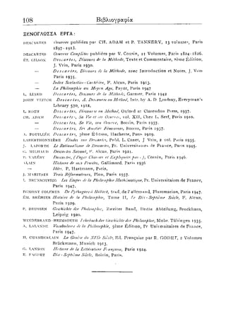108 Βιβλιογραφία
ΞΕΝΟΓΛΩΣΣΑ ΕΡΓΑ :
I)KSCRTKS Oeuvres publiees par C H . A D A M et P. T A N N E R Y , 13 volumes, Paris
1897 - 1 9 1 3 .
descartKs Oeuvres Completes publiees par V. Cousin, 1 1 V o l u m e s , Paris 1 S 2 4 - 1 8 2 6 .
ET. gilsox Descartes, Discours dc la Methode, T e x t e el Commentaire, ? e m e Edition,
J . Vrin, Paris 1930.
— Descartes, Discours de la Methode, avec Introduction et Notes, J. Vim
Paris 1 9 3 5 .
— Index Scolastico - Cai te'sien, F. A lean, Paris 1913.
— La Philosophie an Moycn Age, Payot, Paris 1947
r,. LIAR I) Descartes, Discours de la Methode, Gamier, Paris 1 9 4 2
J
O
H
N yeitch Descartes, Λ. Disi ourse on Method, Tntr. by A. D L i n d s a y , E v e r y m a n ' s
L i b r a r y 570, 1 9 1 2 .
L. ROTH Descartes, Discoiu sc on Method, Oxford at Clarendon Press, 1 9 3 7 .
ch. adam Descartes Sa Vie et ^es Oeinne*, vol. X I I , Chez L. Serf, Paris 1910.
— Descai tes, Sa Vie, son Oen7'?e, Boivin, Paiis 1937.
— Descartes, Set Amities Femi/nnes, Boivin, Paris 1937.
A. FOUlLLKl·; Descartes, 3eme E ' h t i o n , Ilachette, Paris 1 9 1 9 .
L
A
B
K
R
T
H
O
N
X
I
E
R
E fitudes snr Descartes, Pnbl. L. Canet, J Vrin, 2 vol. Paris 1 9 3 5 .
J. LVPORTK Le Rationalisine de Descartes, Pr. Universitair es rle F i a n c e , Paris 1945.
o. MirjiAUD Descai tes Savant, F. Alean, Paris 1 9 2 1 .
P. V
A
L
K
R
V Descai tes, (Pages Choices et lixpliquces pai -), Correa, Paris 1946.
Lin Ilistoire de mcs Pen sees, Gallimard, Paris 1936
— /dees, P. H a r t m a n n , Paris.
J. Μ RITAIN Trois Re'formateurs, Plon, Paris 1937.
I BRUXSCHVICG Les Litapes de la Philosophic Mathcmaiitpie, Pr. Universitaires d e F r a n c e ,
Paris 1947.
egmoxt colkrus De Pythagore d Hill>ert, trad, de 1'allemand, F l a m m a r i o n , Paris 1947.
K
M
. U
R
K
H
I
I
3
R Histoire de la Philosophic, T o m e ΙΓ, Le Dix - Septieme Siecle, F . Alcan,
Paris 1929.
P. deussen Geschichte der Philosophic, Zweiter Band, Dritle Abteilung, Brockhaus,
L e i p z i g 1920.
W
I
X
D
K
B
R
A
N
D
-
H
K
I
M
S
O
H
T
H Γ chrbuchder (ieschichte der Philosophic, Mohr. T u b i n g e n 1 9 3 5 .
A, L
A
L
A
.
X
D
E Vocahulau c de la Philosophie, 5eme Edition, Pr Univeisitaires de F r a n c e ,
Paris 1947.
11. CIIAMI3KRLIN La Genese du X/Xe SieclEd. F r a i ^ a i s e par R. G O D E T , 2 V o l u m e s
Briickmann, Munich 1 9 1 3 .
G. TAXSON //istoire de la /literature Fi aiicaise, Paris 1924.
E. F GUET Dix - Septieme Siecle, Boivin, Paris.
 