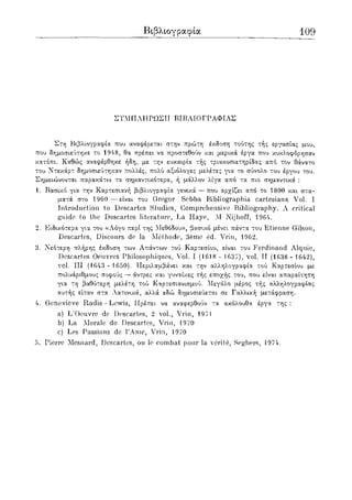 Βιβλιογραφία 109
ΣΥΜΠΛΗΡΩΣΗ ΒΙΒΛΙΟΓΡΑΦΙΑΣ
Στη Βιβλιογραφία που αναφέρεται στην πρώτη έκδοση τούτης τής εργασίας μου,
που δημοσιεύτηκε το 1948, θα πρέπει να προστεθούν και μερικά έργα που κυκλοφόρησαν
κατόπι. Καθώς αναφέρθηκε ήδη, με την ευκαιρία τής τριακοσιετηρίδας από τον θάνατο
του Ντεκάρτ δημοσιεύτηκαν πολλές, πολύ αξιόλογες μελέτες για το σύνολο του έργου του.
Σημειώνονται παρακάτω τα σημαντικότερα, ή μάλλον λίγα από τα πιο σημαντικά :
1. Βασικό για την Καρτεσιανή βιβλιογραφία γενικά — που αρχίζει από το 1800 και στα-
ματά στο 1960 —είναι του Grcgor Sebba Bibliographia cartesiana Vol. I
Introduction to Descartes Studies, Comprehensive Bibliography. A critical
guide io the Descartes literature, La Haye, Μ Nijhoff, 1964.
2. Ειδικότερα για τον «Λόγο περί της Μεθόδου», βασικό μένει πάντα του Etienne Gilson,
Descartes, Discours de la Methode, 3eme ed. Vrin, 1962.
3. Νεότερη πλήρης έκδοση των Απάντων τού Καρτεσίου, είναι του Ferdinand Alquie,
Descartes Oeuvres Philosophiques, Vol. I (1618 - 1637), vol. II (1638 - 1642),
vol. Ill (1643 - 1650). Περιλαμβάνει και την αλληλογραφία τού Καρτεσίου με
πολυάριθμους σοφούς — άντρες και γυναίκες τής εποχής του, που είναι απαραίτητη
για τη βαθύτερη μελέτη τού Καρτεσιανισμού. Μεγάλο μέρος τής αλληλογραφίας
αυτής είταν στα Λατινικά, αλλά εδώ δημοσιεύεται σε Γαλλική μετάφραση.
4. Genevieve Rodis - Lewis, Πρέπει να αναφερθούν τα ακόλουθα έργα της :
a) L'Oeuvre de Descartes, 2 vol., Vrin, 1971
b) La Morale de Descartes, Vrin, 1970
c) Les Passions de ΓAme, Vrin, 1970
5. Pierre Mesnard, Descartes, ou le combat pour la verile, Seghers, J974.
 