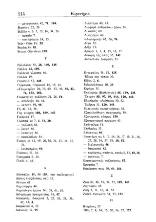114 Ευρετήριο
— μεταφυσική 42, 71, 104.
Βιασύνη 22, 28.
Βιβλίο-α 6, 7, 15, 16, 34, 56.
— αρχαία 7.
— του κόσμου 14, 15.
Βιέτ -Viete Fr. 55.
ΒορέαςΘ. 82.
Bruno Giordano 109.
Γ
Γαλιλαίος 56, 28, 109, 145.
Γαλλία 42, 109.
Γαλλική γλώσσα 66.
Γάλλοι 19.
Γερατειά 57, 148.
Γερμανία, Γερμανοί 16, 19, 41.
«Γεωμετρία» 26, 36, 40, 42, 44, 10, 42,
74, 153, 160,
Γεωμετρική ανάλυση 21, 26, 51.
— απόδειξη 40, 44.
— έκταση 97, 98.
Γη 42, 45, 58.
Γης κίνηση 108, 109, 145.
Γιατρικά 57.
Γλώσσα-ες 7, 8, 54, 20.
— γαλλική 66.
— λαϊκή 66.
— λατινική 66.
— κωφαλάλων 54.
Γνώμη-ες 12, 19, 20,30, 31, 33, 34, 35,
36.
— λανθασμένη 59.
Γνώσεις 33, 34.
Γράμματα 6, 14.
Γυαλί 4, 45.
Δ
Δάσκαλοι 18, 66 (Βλ. και παιδαγωγοί)
Δάσος (ταξιδιώτες σε:) 31.
Δέντρα 61.
Δημιουργία 46.
Δημοσίεψη έργων Ντ. 59, 61, 63.
Διάγραμμα πραγματείας 18, 47.
Διακριτός, διακριτά 2, 22, 26, 28, 38,
42, 43, 4.
Διαμάντια 4, 32.
Διάνοιες 39, 95.
Διάστημα 40, 45.
Διαφορά ανθρώπου - ζώων 54.
Δικαστές 60.
Δικηγόροι 60.
((Αίοπτρική» 65, 66, 74.
Δίψα 52.
Δόξα 13.
Δρόμοι 1, 3, 4, 15, 16, 17.
Δύναμη της ύλης 55, 141.
Δυσκολιών διαίρεση 23.
Ε
Εγκέφαλος 51, 52, 125.
Έθιμα του τόπου 30.
Είδος 2, 6.
Ειδωλολάτρες 10, 29.
Ειρήνη 35.
Εκκλησία (Καθολική-) 65, 109, 145.
Έκταση 85, 97, 98, 114, 120, 140.
Ελευθερία - ελεύθερος 30, 32.
Έμβρυα 51, 120, 148.
Εμπειρικές παρατηρήσεις 28.
Εξακολούθηση συγγραφής 59.
Εξωτερικός κόσμος 150.
Εξωφρενισμοί αρχαίων 61.
Επάγγελμα 13.
Επιθυμίες 33.
Επίκτητος 66.
Επιστήμη -ες 6, 13, 14, 16, 17, 19, 21, 26,
27, 28, 34, 57, 59, 19, 52.
— διαλεκτικές 46.
— θαυμαστή 42.
— περίεργες, σπάνιες, κακές 6, 13, 18, 36.
— ψεύτικες 7.
Επιστημονικές συζητήσεις 57.
Εργασία 7.
Εφεύρεση -σεις 60, 66, 161.
Ζ
Ζώα 47, 48, 53, 54, 55, 119, 143.
Ζωγράφοι 45.
Ζωή 2, 31, 33, 34, 52.
Ζωικά πνεύματα 51, 52, 133.
Η
Ηγεμόνες 57.
Ήθη 7, 8, 14, 15, 30, 36, 57, 157.
 