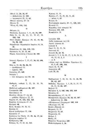 Ευρετήριο 115
Ηθική 33, 24, 34, 67.
— βεβαιότητα 42, 103.
— προσωρινή 29, 33, 63.
Ηθικοί κανόνες 29 - 34
Ηλικία 28.
Ήλιος 45, 111, 112.
Θ
Θέληση 33,
Θεολογία, θεολόγοι 7, 1J, 46, 31, 109.
Θεός 16, 18, 30, 32, 33, 39-47, 58.
102, 118.
Θεού ύπαρξη Προοίμιο 39, 42, 44, 86,
91, 98, 105.
Θερμάστρα - θερμασμένο δωμάτιο 16, 34,
41.
Θερμότητα 45, 116, 119, 122.
Θρησκεία 16, 30, 56, 64.
Θωμάς Ακουίνάτης (Άγιος) 24, 118.
I
Ιατρική Προοίμιο 7, 57, 67, 34, 63, 148,
155.
Ιδέα-ες 39, 43, 56, 84, 93.
— (αισθήσεων) 32.
— έμφυτες 101.
Ιησουίτες 17, 109.
Ιστορία 7.
— τού πνεύματος τού Ντ. 14.
Κ
Καθαρός, καθαρά 2, 22, 28, 38, 39,
42, 4
Καθολικά μαθηματικά 28, 107.
Campanella 109.
Καννίβαλοι 19.
Κανόνες ηθικής 27-34, 63.
— μεθόδου Προοίμιο 22, 25.
Καρδιά 47, 48, 122, 123, 125.
Καρδιάς λειτουργία 47-51.
Κικέρων 48.
Κίνα, Κινέζοι 19, 30, 32.
Κισσός 61.
Κοινό αισθητήριο 52, 136.
Κοινωνία 17.
Κολλέγιο La Fleche 19, 15, 16, 17, 24.
Κομμένα κεφάλια 52.
Κοπέρνικος 145.
Κόσμος 34, 37, 45, 46, 113.
Κράτος 16, 56.
Κρίσεις 17, 18, 29, 30, 33, 60.
— φίλων 4, 60.
Κτίρια 16.
Κυκλοφορία αίματος 48- 51, 125, 133.
Κυνικοί 13.
Κωμωδίες (τού κόσμου) 34.
Κωνάριο 133, 135.
Κωφάλαλοι 54.
Λ
Lavoisier 125.
Λάθη (υπόκειμαι σε:) 60.
Λαϊκή γλώσσα 66.
Lalande 6.
Λαοί 15, 35, 53, 54.
Λατινικά 61.
Λογική 21, 24 52.
Λογικό 1, 2, 5, 16, 19, 27, 2, 28, 29, 33,
43, 53, 65, 2, 3.
— ον 6.
((Λόγος περί της Μεθόδου Προοίμιο 61,
63, 1, 47, 106, 110.
Λόγοι 26, 36, 57.
Λυκούργος 45.
Lulle 21, 53.
Μ
Μαθηματικά 7, 10, 21, 26, 34, 46, 58,
59, 62, 107.
Μέθοδος Προοίμιο 3, 5, 20, 21, 25, 27,
28, 33, 34, 62, 107.
Μεξικό 32.
Mersenne 1, 3, 145, 148, 155, 160
Μέταλλα 45.
Μεταρρυθμίσεις 17, 18, 57.
Μεταφυσική Προοίμιο 10, 24, 63, 107.
— βεβαιότητα 42, 104.
((Μεταφυσικοί Στοχασμοί» 105, 110
«Μετέωρα» 65, 74.
Μηδέν (Neant)) 42.
Μηχανές 53, 57.
Μηχανική 10, 63.
Μηχανικός 16.
Μνήμη 2.
Μόδες 19.
Μπρούνο Τζιορντάνο 109.
Μυθιστορήματα 8, 26.
 