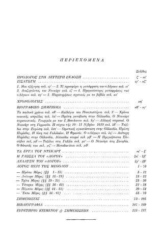 ΠΕΡΙΕΧΟΜΕΝΑ
Σελίδες
ΠΡΟΛΟΓΟΣ ΣΤΗ ΔΕΥΤΕΡΗ ΕΚΔΟΣΗ ζ - ια'
ΕΙΣΑΓΩΓΗ ιγ' - κζ'
1. Μια εξήγηση σελ. ιγ'— 2. Τί προσφέρει η μετάφραση του ((Λόγου» σελ. ιε
3. Αναζητώντας τον Ντεκάρτ σελ. ιζ' — 4. Προγενέστερες μεταφράσεις τον
((Λόγου» σελ. κγ'—5. Παρατηρήσεις σχετικές με το βιβλίο σελ. κε
ΧΡΟΝΟΛΟΓΙΕΣ κη
ΒΙΟΓΡΑΦΙΚΟ ΣΗΜΕΙΩΜΑ κθ' - νγ'
Τα παιδικά χρόνια σελ. κθ'—ΚολΛέγιο και Πανεπιστήμιο σελ. λ'—Χρόνια
νεανικής απραξίας σελ. λα—Πρώτη μετάβαση στην Ολλανδία. Ο Ντεκάρτ
στρατιωτικός. Γνωριμία με τον I. Beeckman σελ. λγ'—Λ?Λαγή στρατού. Ο
Ντεκάρτ στη Γερμανία. II νύχτα τής 10 - 11 Ν/βρίου 1619 σελ. λδ'— Ταξί-
δια στην Ευρώπη σελ. λστ'— Οριστική εγκατάσταση στην Ολλανδία. Πρώτη
Περίοδος. Η δίκη τού Γαλιλαίου. Η Φρανσίν. Ο ((Λόγος» σελ. λη—Δεύτερη
Περίοδος στην Ολλανδία. Δύσκολοι καιροί σελ. μβ' — II Πριγκήπίσσα Ε?α-
σάβετ σελ. μδ'— Ταξίδια στη Γαλλία σελ. με'— Ο Ντεκάρτ στη Σουηδία.
Ο θάνατος του σελ. μζ'—Μεταθανάτια σελ. μθ'
ΤΑ ΕΡΓΑ ΤΟΥ ΝΤΕΚΑΡΤ νέ - ξ'
Η ΓΛΩΣΣΑ ΤΟΥ ((ΛΟΓΟΥ» ξα - ξβ'
ΛΝΑΑΥΣΙΙ ΤΟΥ ((ΛΟΓΟΥ» ξγ - ξθ'
ΛΟΓΟΣ ΠΕΡΙ ΤΙΙΣ ΜΕΘΟΔΟΥ 1 - 10
— Πρώτο Μέρος (§§ 1-15) 5-12
— Δεύτερο Μέρος (§§16-28) 13-22
— Τρίτο Μέρος (§§ 29 - 35) 23 - 30
— Τέταρτο Μέρος (§§ 36- 43) 31 - 38
— Πέμπτο Μέρος (§§ 44 - 55) 39 - 54
— Έκτο Μέρος (§§ 56 - 67) 55 - 70
ΣΗΜΕΙΩΣΕΙΣ 73-105
ΒΙΒΛΙΟΓΡΑΦΙΑ 107-109
ΕΥΡΕΤΗΡΙΟ ΚΕΙΜΕΝΟΥ & ΣΗΜΕΙΩΣΕΩΝ 113 - 117
 