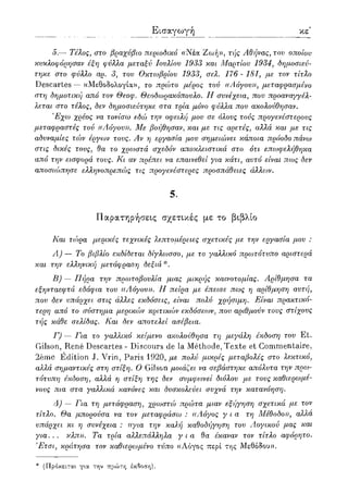 Εισαγωγή ιε'
5.— Τέλος, στο βραχύβιο περιοδικό «Νέα Ζωή», τής Αθήνας, του οποίου
κυκλοφόρησαν έξη φύλλα μεταξύ Ιουλίου 1933 και Μαρτίου 1934, δημοσιεύ-
τηκε στο φύλλο αρ. 3, του Οκτωβρίου 1933, σελ. 176 - 181, με τον τίτλο
Descartes — «Μεθοδολογία», το πρώτο μέρος τού ((Αόγου)), μεταφρασμένο
στη δημοτική από τον Θεοφ. Θεοδωρακόπουλο. II συνέχεια, που προαναγγέλ-
λεται στο τέλος, δεν δημοσιεύτηκε στα τρία μόνο φύλλα που ακολούθησαν.
'Εχω χρέος να τονίσω εδώ την οφειλή μου σε όλους τούς προγενέστερους
μεταφραστές τού ((Λόγου)). Με βοήθησαν, και με τις αρετές, αλλά και με τις
αδυναμίες τών έργων τους. Αν η εργασία μου σημειώνει κάποια πρόοδο πάνω
στις δικές τους, θα το χρωστά σχεδόν αποκλειστικά στο ότι επωφελήθηκα
από την εισφορά τους. Κι αν πρέπει να επαινεθεί για κάτι, αυτό είναι πως δεν
αποσιώπησε ελληνοπρεπώς τις προγενέστερες προσπάθειες άλλων.
5.
Παρατηρήσεις σχετικές με το βιβλίο
Και τώρα μερικές τεχνικές λεπτομέρειες σχετικές με την εργασία μου :
Λ) — Το βιβλίο εκδίδεται δίγλωσσο, με το γαλλικό πρωτότυπο αριστερά
και την ελληνική μετάφραση δεξιά *.
Β) — Πήρα την πρωτοβουλία μιας μικρής καινοτομίας. Αρίθμησα τα
εξηνταεφτά εδάφια του ((Λόγου)). Η πείρα με έπεισε πως η αρίθμηση αυτή,
που δεν υπάρχει στις άλλες εκδόσεις, είναι πολύ χρήσιμη. Είναι πρακτικό-
τερη από το σύστημα μερικών κριτικών εκδόσεων, που αριθμούν τους στίχους
τής κάθε σελίδας. Και δεν αποτελεί ασέβεια.
Γ) — Για το γαλλικό κείμενο ακολούθησα τη μεγάλη έκδοση του Et.
Gilson, Rene Descartes - Discours de la Methode, Texte et Commentaire,
2eme Edition J. Vrin, Paris 1920, με πολύ μικρές μεταβολές στο λεκτικό,
αλλιά σημαντικές στη στίξη. Ο Gilson μοιάζει να σεβάστηκε απόλυτα την πρω-
τότυπη έκδοση, αλλά η στίξη της δεν συμφωνεί διόλου με τους καθιερωμέ-
νους πια στα γαλλικά κανόνες και δυσκολεύει συχνά την κατανόηση.
Δ) — Για τη μετάφραση, χρωστώ πρώτα μιαν εξήγηση σχετικά με τον
τίτλο. Θα μπορούσα να τον μεταφράσω : ((Λόγος για τη Μέθοδο)), αλλα
υπάρχει κι η συνέχεια : ((για την καλή καθοδήγηση του Λογικού μας και
για... κλπ)). Τα τρία αλλεπάλληλα για θα έκαναν τον τίτλο αφόρητο.
Έτσι, κράτησα τον καθιερωμένο τύπο «Λόγος περί της Μεθόδου».
* (Πρόκειται, για την πρώτη έκδοση).
 