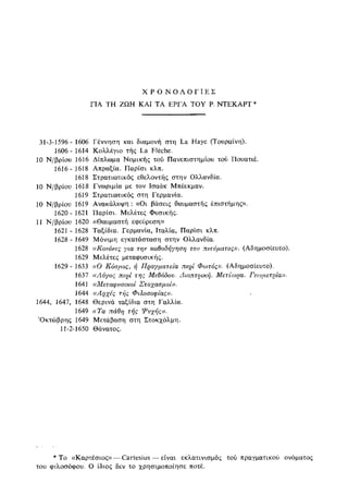 Χ Ρ Ο Ν Ο Λ Ο Γ Ι Ε Σ
ΓΙΑ ΤΗ ΖΩΗ ΚΑΙ ΤΑ ΕΡΓΑ ΤΟΥ Ρ. ΝΤΕΚΑΡΤ *
31-3-1596 - 1606 Γέννηση και διαμονή στη La Haye (Τουραίνη).
1606- 1614 Κολλέγιο τής La Fleche.
10 Ν/βρίου 1616 Δίπλωμα Νομικής τού Πανεπιστημίου τού Πουατιέ.
1616-1618 Απραξία. Παρίσι κλπ.
1618 Στρατιωτικός εθελοντής στην Ολλανδία.
10 Ν/βρίου 1618 Γνωριμία με τον Ισαάκ Μπέεκμαν.
1619 Στρατιωτικός στη Γερμανία.
10 Ν/βρίου 1619 Ανακάλυψη : ((Οι βάσεις θαυμαστής έπιστήμης».
1620- 1621 Παρίσι. Μελέτες Φυσικής.
11 Ν/βρίου 1620 «Θαυμαστή εφεύρεση»
1621 - 1628 Ταξίδια. Γερμανία, Ιταλία, Παρίσι κλπ.
1628 - 1649 Μόνιμη εγκατάσταση στην Ολλανδία.
1628 «Κανόνες για την καθοδήγηση του πνεύματος». (Αδημοσίευτο).
1629 Μελέτες μεταφυσικής.
1629 - 1633 ((Ο Κόσμος, ή Πραγματεία περί Φωτός)). (Αδημοσίευτο).
1637 ((Λόγος περί της Μεθόδου. Διοπτρική. Μετέωρα. Γεοιμετρία)).
1641 ((Μεταφυσικοί Στοχασμοί)).
1644 ((Αρχές τής Φιλοσοφίας)).
1644, 1647, 1648 Θερινά ταξίδια στη Γαλλία.
1649 ((Τα πάθη τής Ψυχής)).
'Οκτώβρης 1649 Μετάβαση στη Στοκχόλμη.
11-2-1650 Θάνατος.
* Το «Καρτέσιος»—Cartesius — είναι εκλατινισμός τού πραγματικού ονόματος
του φιλοσόφου. Ο ίδιος δεν το χρησιμοποίησε ποτέ.
 