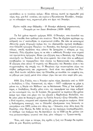 Βιογραφικά λγ'
καταλάβουν κι οι γυναίκες ακόμα.—Είναι πάντως σωστό να σημειωθεί από
τώρα, πως μια-δυό γυναίκες, και κυρίως η Πριγκήπισσα Ελισάβετ, έπαιξαν
με το ενδιαφέρον τους, σημαντικό ρόλο στο έργο τού Ντεκάρτ.
Πρώτο ταξίδι στην Ολλανδία.— Ο Ντεκάρτ εθελοντής στρατιωτικός.
Γνωριμία με τον Isaac Beeckman (1618-1619)
Τα δυο χρόνια περνούν γρήγορα. 1618. Ο Ντεκάρτ, στα είκοσιδυό του
χρόνια, ((νοΐ(ί)θει έναν ερεθισμό στο συκώτι». Έτσι θα εξηγήσει αργότερα την
απόφασή του ν5 ακολουθήσει το στρατιωτικό στάδιο. Θα πάει να καταταχτεί
εθελοντής χωρίς πληρωμή—πράμα που του εξασφαλίζει σχετική ελευθερία—
στον Ολλανδό πρίγκηπα Μαυρίκιο του Νασσάου, που διατηρεί στρατό ετοιμο-
πόλεμο, επειδή προβλέπει πως κάποτε θα ξαναρχίσει ο πόλεμος με τους
Ισπανούς. Πώς εξηγιέται όμως το να πάει ο καθολικός Ντεκάρτ στον στρατό
τού προτεστάντη πρίγκηπα; Είπαν για εξήγηση πως ο Βασιλιάς τής Γαλλίας
υποστήριζε τον Νασσάου. Αυτό δεν είταν αρκετό. Δεν είταν τότε οι καθολικοί
συνηθισμένοι να παραμερίζουν τόσο εύκολα τις θρησκευτικές τους ευθιξίες.
Η εξήγηση είναι αλλού: Ο στρατός τού Μαυρικίου τού Νασσάου είταν ο πιο
συγχρονισμένος τής εποχής του. Ο Μαυρίκιος είχε συγκεντρώσει γύρω του
πλήθος μαθηματικούς και μηχανικούς. Αυτό είναι που τραβούσε τον Ντε-
κάρτ. Ενώ λοιπόν ταξιδεύει προς την Ολλανδία, με συνοδεία τον υπηρέτη του,
ας ρίξουμε μια γοργή ματιά στον κόσμο γύρω του και στον νεαρό φίλο μας.
1618. Στη Γαλλία, που ο Ντεκάρτ αφίνει τώρα, βασιλεύει από το 1610
ο Λουδοβίκος ο 13ος. Ουσιαστικά, ώς πέρσι — 1617—κυβέρνησε τη χώρα η
μάννα του, η Μαρία τών Μεδίκων* και τα θαλάσσωσε. Τότε, μ5 ένα πραξικό-
πημα, ο Λουδοβίκος, δεκάξη μόλις ετών, την παραμέρισε* και τώρα κυβερνά
με ΐον ευνοούμενο του, τον de Luynes. Θα χρειαστεί να περάσουν έξη χρόνια
ακόμα πριν πάρει στα χέρια του την εξουσία ο Καρδινάλιος Richelieu, που
θα κάνει μέσα σε δεκαοχτώ χρόνια τη Γαλλία δυνατή.—Στην Ολλανδία, όπου
ο Ρενέ πηγαίνει, επικρατεί από κάμποσα ήδη χρόνια ησυχία κι ευμάρεια. Αλλά
η δωδεκάχρονη ανακωχή, που οι Ολλανδοί εξανάγκασαν τους Ισπανούς να
υπογράψουν στα 1609, φτάνει στο τέλος της.—Άλλωστε, στην άλλη άκρη τής
Ευρώπης, στην Πράγα, θα δοθεί σε λίγο, με την περίφημη «εκπαραθύρωση»,
το σύνθημα των πολέμων που θα βαστάξουν ώς τα 1648 και θα μείνουν για
τους μεταγενεστέρους γνωστοί σαν ένας μόνο πόλεμος— ο Τριακονταετής.
Έτσι, από τώρα κι ύστερα, όλη σχεδόν η ζωή τού Ντεκάρτ θα περάσει
μέσα σε μιαν Ευρώπη εμπόλεμη.
 
