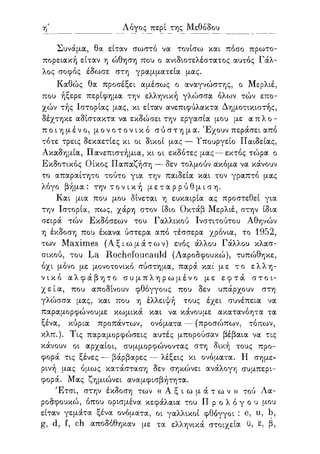 η' Λόγος περί της Μεθόδου
Συνάμα, θα είταν σωστό να τονίσω και πόσο πρωτο-
πορειακή είταν η ώθηση που ο ανιδιοτελέστατος αυτός Γάλ-
λος σοφός έδωσε στη γραμματεία μας.
Καθώς θα προσέξει αμέσως ο αναγνώστης, ο Μερλιέ,
που ήξερε περίφημα την ελληνική γλώσσα όλων τών επο-
χών τής Ιστορίας μας, κι είταν ανεπιφύλακτα Δημοτικιστής,
δέχτηκε αδίστακτα να εκδώσει την εργασία μου με απλο-
ποιημένο, μονοτονικό σύστημα. Έχουν περάσει από
τότε τρεις δεκαετίες κι οι δικοί μας — Υπουργείο Παιδείας,
Ακαδημία, Πανεπιστήμια, κι οι εκδότες μας — εκτός τώρα ο
Εκδοτικός Οίκος Παπαζήση — δεν τολμούν ακόμα να κάνουν
το απαραίτητο τούτο για την παιδεία και τον γραπτό μας
λόγο βήμα: την τ ο ν ι κ ή μ ε τ α ρ ρ ύ θ μ ι σ η .
Και μια που μου δίνεται η ευκαιρία ας προστεθεί για
την Ιστορία, πως, χάρη στον ίδιο Οκτάβ Μερλιέ, στην ίδια
σειρά τών Εκδόσεων του Γαλλικού Ινστιτούτου Αθηνών
η έκδοση που έκανα ύστερα από τέσσερα χρόνια, το 1952,
των Maximes ( Α ξ ι ω μ ά τ ω ν ) ενός άλλου Γάλλου κλασ-
σικού, του La Rochefoucauld (Λαροσφουκώ), τυπώθηκε,
όχι μόνο με μονοτονικό σύστημα, παρά και" με το ελλη-
νικό α λ φ ά β η τ ο σ υ μ π λ η ρ ω μ έ ν ο με ε φ τ ά στοι-
χεία, που αποδίνουν φθόγγους που δεν υπάρχουν στη
γλώσσα μας, και που η έλλειψή τους έχει συνέπεια να
παραμορφώνουμε κωμικά και να κάνουμε ακατανόητα τα
ξένα, κύρια προπάντων, ονόματα — (προσώπων, τόπων,
κλπ.). Τις παραμορφώσεις αυτές μπορούσαν βέβαια να τις
κάνουν οι αρχαίοι, συμμορφώνοντας στη δική τους προ-
φορά τις ξένες — βάρβαρες — λέξεις κι ονόματα. Η σημε-
ρινή μας όμως κατάσταση δεν σηκώνει ανάλογη συμπερι-
φορά. Μας ζημιώνει αναμφισβήτητα.
Έτσι, στην έκδοση των « Α ξ ι ω μ ά τ ω ν » τού Λα-
ροσφουκώ, όπου ορισμένα κεφάλαια του Π ρ ο λ ό γ ο υ μου
είταν γεμάτα ξένα ονόματα, οι γαλλικοί φθόγγοι : e, u, b,
g, d, f, ch αποδόθηκαν με τα ελληνικά στοιχεία ϋ, ε, β,
 