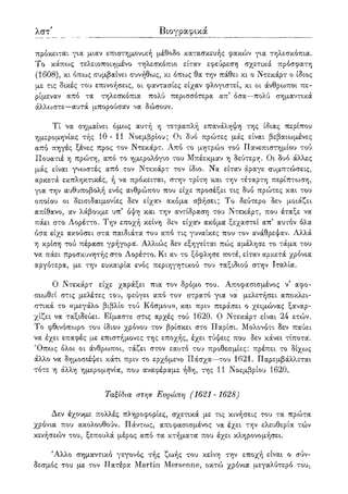 λβ' Βιογραφικά
πρόκειται για μιαν επιστημονική μέθοδο κατασκευής φακών για τηλεσκόπια.
Το κάπως τελειοποιημένο τηλεσκόπιο είταν εφεύρεση σχετικά πρόσφατη
(1608), κι όπως συμβαίνει συνήθως, κι όπως θα την πάθει κι ο Ντεκάρτ ο ίδιος
με τις δικές του επινοήσεις, οι φαντασίες είχαν φλογιστεί, κι οι άνθρωποι πε-
ρίμεναν από τα τηλεσκόπια πολύ περισσότερα απ' όσα—πολύ σημαντικά
άλλωστε—αυτά μπορούσαν να δώσουν.
Τί να σημαίνει όμως αυτή η τετραπλή επανάληψη της ίδιας περίπου
ημερομηνίας τής 10-11 Νοεμβρίου; Οι δυο πρώτες μάς είναι βεβαιωμένες
από πηγές ξένες προς τον Ντεκάρτ. Από το μητρώο τού Πανεπιστημίου τού
Πουατιέ η πρώτη, από το ημερολόγιο του Μπέεκμαν η δεύτερη. Οι δυο άλλες
μάς είναι γνωστές από τον Ντεκάρτ τον ίδιο. Να είταν άραγε συμπτώσεις,
αρκετά εκπληκτικές, ή να πρόκειται, στην τρίτη και την τέταρτη περίπτωση,
για την αυθυποβολή ενός ανθρώπου που είχε προσέξει τις δυο πρώτες και του
οποίου οι δεισιδαιμονίες δεν είχαν ακόμα σβήσει; Το δεύτερο δεν μοιάζει
απίθανο, αν λάβουμε υπ5 όψη και την αντίδραση του Ντεκάρτ, που έταξε να
πάει στο Λορέττο. Την εποχή κείνη δεν είχαν ακόμα ξεχαστεί απ' αυτόν όλα
όσα είχε ακούσει στα παιδιάτα του από τις γυναίκες που τον ανάθρεψαν. Αλλά
η κρίση τού πέρασε γρήγοροι. Αλλιώς δεν εξηγείται πώς αμέλησε το τάμα του
να πάει προσκυνητής στο Λορέττο. Κι αν το ξόφλησε ποτέ, είταν αρκετά χρόνια
αργότερα, με την ευκαιρία ενός περιηγητικού του ταξιδιού στην Ιταλία.
Ο Ντεκάρτ είχε χαράξει πια τον δρόμο του. Αποφασισμένος ν' αφο-
σιωθεί στις μελέτες του, φεύγει από τον στρατό για να μελετήσει αποκλει-
στικά το «μεγάλο βιβλίο τού Κόσμου», και πριν περάσει ο χειμώνας ξαναρ-
χίζει να ταξιδεύει. Είμαστε στις αρχές τού 1620. Ο Ντεκάρτ είναι 24 ετών.
Το φθινόπωρο του ίδιου χρόνου τον βρίσκει στο Παρίσι. Μολονότι δεν παύει
να έχει επαφές με επιστήμονες της εποχής, έχει τύψεις που δεν κάνει τίποτα.
Όπως όλοι οι άνθρωποι, τάζει στον εαυτό του προθεσμίες: πρέπει το δίχως
άλλο να δημοσιέψει κάτι πριν το ερχόμενο Πάσχα—του 1621. Παρεμβάλλεται
τότε η άλλη ημερομηνία, που αναφέραμε ήδη, της 11 Νοεμβρίου 1620.
Ταξίδια στην Ευρώπη (1621-1628)
Δεν έχουμε πολλές πληροφορίες, σχετικά με τις κινήσεις του τα πρώτα
χρόνια που ακολουθούν. Πάντως, αποφασισμένος να έχει την ελευθερία τών
κινήσεών του, ξεπουλά μέρος από τα κτήματα που έχει κληρονομήσει.
Άλλο σημαντικό γεγονός τής ζωής του κείνη την εποχή είναι ο σύν-
δεσμος του με τον Πατέρα Martin Mersenne, οκτώ χρόνια μεγαλύτερο του,
 