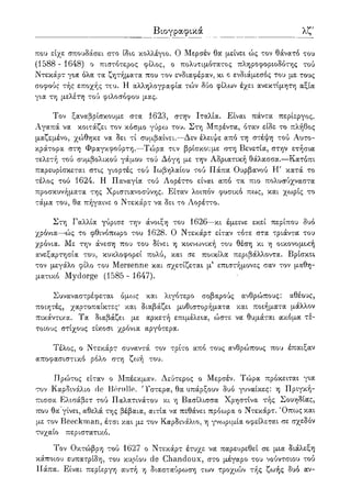 λζ'
που είχε σπουδάσει στο ίδιο κολλέγιο. Ο Μερσέν 0oc μείνει ώς τον θάνατο του
(1588 - 1648) ο πιστότερος φίλος, ο πολυτιμότατος πληροφοριοδότης τού
Ντεκάρτ για όλα τα ζητήματα που τον ενδιαφέραν, κι c ενδιάμεσος του με τους
σοφούς τής εποχής του. Η αλληλογραφία τών δύο φίλων έχει ανεκτίμητη αξία
για τη μελέτη τού φιλοσόφου μας.
Τον ξαναβρίσκουμε στα 1623, στην Ιταλία. Είναι πάντα περίεργος.
Αγαπά να κοιτάζει τον κόσμο γύρω του. Στη Μπρέντα, όταν είδε το πλήθος
μαζεμένο, χώθηκε να δει τι συμβαίνει.—Δεν έλειψε από τη στέψη τού Αυτο-
κράτορα στη Φραγκφούρτη.—Τώρα τον βρίσκουμε στη Βενετία, στην ετήσια
τελετή τού συμβολικού γάμου τού Δόγη με την Αδριατική θάλασσα.—Κατόπι
παρευρίσκεται στις γιορτές τού Ιωβηλαίου τού Πάπα Ουρβανού Η' κατά το
τέλος τού 1624. Η Παναγία τού Λορέττο είναι από τα πιο πολυσύχναστα
προσκυνήματα της Χριστιανοσύνης. Είταν λοιπόν φυσικό πως, και χωρίς το
τάμα του, θα πήγαινε ο Ντεκάρτ να δει το Λορέττο.
Στη Γαλλία γύρισε την άνοιξη του 1626—κι έμεινε εκεί περίπου δυο
χρόνια—ώς το φθινόπωρο του 1628. Ο Ντεκάρτ είταν τότε στα τριάντα του
χρόνια. Με την άνεση που του δίνει η κοινωνική του θέση κι η οικονομική
ανεξαρτησία του, κυκλοφορεί πολύ, και σε ποικίλα περιβάλλοντα. Βρίσκει
τον μεγάλο φίλο του Mersenne και σχετίζεται μ5 επιστήμονες σαν τον μαθη-
ματικό Mydorge (1585 - 1647).
Συναναστρέφεται όμο:>ς και λιγότερο σοβαρούς ανθρώπους: αθέους,
ποιητές, χαρτοπαίκτες* και διαβάζει μυθιστορήματα και ποιήματα μάλλον
πικάντικα. Τα διαβάζει με αρκετή επιμέλεια, ώστε να θυμάται ακόμα τέ-
τοιους στίχους είκοσι χρόνια αργότερα.
Τέλος, ο Ντεκάρτ συναντά τον τρίτο από τους ανθρώπους που έπαιξαν
αποφασιστικό ρόλο στη ζωή του.
Πρώτος είταν ο Μπέεκμαν. Δεύτερος ο Μερσέν. Τώρα πρόκειται για
τον Καρδινάλιο de Bernlle. 'Τστερα, θα υπάρξουν δυο γυναίκες: η Πριγκή-
πισσα Ελισάβετ τού Παλατινάτου κι η Βασίλισσα Χρηστίνα τής Σουηδίας,
που θα γίνει, αθελά της βέβαια, αιτία να πεθάνει πρόθυρα ο Ντεκάρτ. Όπως και
με τον Beeckman, έτσι και με τον Καρδινάλιο, η γνωριμία οφείλεται σε σχεδόν
τυχαίο περιστατικό.
Τον Οκτώβρη τού 1627 ο Ντεκάρτ έτυχε να παρευρεθεί σε μια διάλεξη
κάποιου ευπατρίδη, του κυρίου de Chandoux, στο μέγαρο του νούντσιου τού
Πάπα. Είναι περίεργη αυτή η διασταύρωση των τροχιών τής ζωής δυό αν-
Βιογραφικα
 