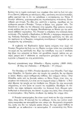 λβ' Βιογραφικά
θρώπων που η τυχαία συνάντησή τους επηρέασε τόσο πολύ τη ζωή τού ενός:
Ο ντε Σαντού, άνθρωπος με καινούργιες ιδέες, ικανότατος στο να εντυπωσιάζει,
καθώς μαρτυρεί και το ότι τον φιλοξένησε ο αντιπρόσωπος του Πάπα. Ο
Ντεκάρτ αδύνατος, μικροκαμωμένος και περιπλανώμενος ντιλετάντες. Συναν-
τήθηκαν μια στιγμή. Τις ιδέες που ανάπτυξε ο πρώτος, σηκώθηκε και τις
αντέκρουσε μια-μια ο Ντεκάρτ. 'Υστερα, οι δρόμοι τους χώρισαν πάλι. Τον
Chandoux οι ιδέες του τον οδήγησαν στην κρεμάλα. Είχε φαίνεται νεωτερι-
στικές απόψεις και για το νόμισμα. Καταδικάστηκε σε θάνατο για την κατα-
σκευή κίβδηλων νομισμάτων. Του Ντεκάρτ η επέμβαση στη συζήτηση έκανε
εντύπωση.—Τον πρόσεξε ο Καρδινάλιος de Berulle, ο περίφημος αναμορφωτής
της Γαλλικής Εκκλησίας, διέκρινε τις φιλοσοφικές ικανότητες του νέου και
τον παρότρυνε να το θεωρήσει «υποχρέωση συνειδήσεως» ν' ασχοληθεί με την
αναμόρφωση της φιλοσοφίας...
Η συμβουλή τού Καρδιναλίου βρήκε άμεση απήχηση στην ψυχή τού
Ντεκάρτ. Τα χρόνια τής ζωής του στο Παρίσι τον είχαν πείσει πως σπαταλούσε
τον καιρό και τις ικανότητές του. Είχε την πεποίθηση πως για ν' αποδώσει
όσα ήξερε πως μπορούσε να δώσει τού χρειαζόταν ψυχική γαλήνη και μο-
ναξιά, μακριά από τ5 αδιάκοπα κι αναπόφευκτα χασομέρια που του δημι-
ουργούσε η διαμονή του στη μεγαλούπολη.
Οριστική εγκατάσταση στην Ολλανδία.— Πρώτη περίοδος (1628 - 1640).
Η δίκη τού Γαλιλαίου.— Π Φρανσίν.— Ο «Λόγος».
Τον Οκτώβρη τού 1628 ο Ντεκάρτ βρισκόταν στην Ολλανδία. Γιατί τάχα
στην Ολλοίνδία; Αν ζητούσε μόνο την ησυχία τής μοναξιάς, θα την έβρισκε
κι αλλού. Μήπως κορμιά αισθηματική υπόθεση; Δεν υπάρχουν τέτοια.—Στην
Ολλανδία, εκτός από τις βιοτικές ανέσεις—οι Κάτο:> Χώρες είταν τότε, τη-
ρουμένων τών αναλογιών, ό,τι είναι για τον σημερινό κόσμο η Ελβετία —ο Ντε-
κάρτ έβρισκε την ησυχία και την ελευθερία του. Ησυχία: δεν είχε κοινωνικές
υποχρεώσεις, κι ούτε ζούσε σε γνωστό του περιβάλλον. Ελευθερία: Οι Ολ-
λανδοί, που είχαν πρόσφατα αποτινάξει τον Ισπανικό ζυγό, έδειχναν φιλε-
λευθερισμό κι ανεκτικότητα, που έκαναν τη χώρα τους όαση, όπου καταφεύγαν
οι κατατρεγμένοι.—Στη Γαλλία, ελευθερία τής σκέψης δεν υπήρχε τότε.
Ο Ντεκάρτ κατατρεγμένος δεν είταν—γιατί ποτέ του δεν είχε επαναστα-
τήσει, όπως άλλοι. Η πολιτική δεν τον ενδιέφερε. Αυτός, που γινόταν ατρό-
μητος ανατροπέας σαν αποτραβιόταν στον κόσμο τών θεωρητικών στοχασμών
του, αυτός που δεν τον τρόμαζε κανένα άπειρο, δεν είχε καμιά διάθεση να
τσακωθεί με τα' καθεστώτα — τα κατεστημένα. Ο επαναστάτης στη Μετα-
 