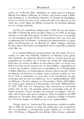 Βιογραφικά λγ'
φυσική και τη Φυσική, ήθελε απαραίτητα να τα έχει καλά με την Εξουσία.
Εξουσία είταν βέβαια ο Βασιλιάς τής Γαλλίας, αλλά πιότερο ακόμα η Καθο-
λική Εκκλησία κι οι παντοδύναμοι Ιησουίτες. Ο Ντεκάρτ θα προσπαθήσει,
σε όλη του τη ζωή, όχι μόνο να μη συγκρουστεί μαζί τους, παρά και να τους
πείσει πως τα όσα γράφει και διδάσκει εξυπηρετούν την Εκκλησία καλύτερα
από την επίσημη φιλοσοφία.
Αυτό θα ^ίνει περισσότερο αισθητό μετά το 1633. Για την ώρα είμαστε
στα 1629. Ο Ντεκάρτ θα μείνει στις Κάτω Χώρες ώς στα 1649, με σύντομες
απουσίες τα τελευταία ιδίως χρόνια. Τα είκοσι αυτά έτη είταν τα γονιμότερά
του από συγγραφική άποψη. Τονίζω το «συγγραφική» γιατί—και τούτο είναι
το χαρακτηριστικό τού Ντεκάρτ—ο φιλόσοφος μας αποκρυστάλλωσε τις κύριες
βάσεις τής Μεταφυσικής και της Φυσικής του σχεδόν απαρχής. Αργότερα,
δεν κάνει παρά να διατυπώνει, να επεξεργάζεται και να υπερασπίζει τις βασικές
αυτές ιδέες του.
Ας τον παρακολουθήσουμε συστηματικότερα. Δεν είναι εύκολο: Οι μετα-
κινήσεις του μέσα στην Ολλανδία, προπάντο^ν τα δεκατρία πρώτα χρόνια,
είναι συχνότατες. Δεν οφείλονταν πάντα στον πόθο του να μείνει μόνος με τους
στοχασμούς και τις μελέτες του. Ο Ντεκάρτ δεν έπασχε από ανθρωποφοβία.
Είταν όμοος από κείνους που θέλουν να είναι απόλυτοι κύριοι του εαυτού τους.
Εκείνο που είπαν για ένα σύγχρονο του, τον πρώτο Balzac, εφαρμοζόταν και
σ' αυτόν: Δεν μπορούσε ν5 ανεχτεί ούτε τις καλτσοδέτες του. Ο Ντεκάρτ ήθελε
να βλέπει ανθρώπους, να συναναστρέφεται κοινωνία, αλλά ώς ένα ρριο. Αποκεί
και πέρα είχε την αξίο^ση να τον αφίνουν ήσυχο, κι έπαιρνε τα μέτρα του ανα-
λόγως. Έτσι, οι μετακινήσεις του είταν προς τις δυο κατευθύνσεις: και προς
τη μοναξιά, αλλά και προς τους ανθρ<»πους. Ας τον παρακολουθήσουμε: 1629,
στο Φράνεκερ ο Ντεκάρτ γράφεται στο Πανεπιστήμιο: Gallus, philosophus.
Τον επόμενο χρόνο γράφεται στο Πανεπιστήμιο της Leyde: Mathematicus.
To 1631 - 1632 είναι στο 'Αμστερνταμ, όπου καταγίνεται με ανατομικές
μελέτες πάνω σε ζώα.—Θα μελετήσει κάποτε σε κλωσσημένα αυγά, και σε
κοιλιές σφαγμένων έγκυων αγελάδο^ν την ανάπτυξη το^ν εμβρύων.—Στο με-
ταξύ, αποκτά φίλους μέσα στους επιστήμονες. Ένας τους διορίζεται στα 1632
καθηγητής στο Deventer. Είναι οπαδός του, πρόκειται να διδάξει τις θεωρίες
του. Ο Ντεκάρτ διαμένει στο Ντέβεντερ για να τον παρακολουθήσει.
'Υστερα, γυρνά στο Άμστερνταμ. Τότε σημειώνεται η μεγάλη του κρίση.
Από το 1629 είχε καταγίνει να γράψει ένα μεγάλο έργο, όπου συγκέντρωσε
ολες τις φιλοσοφικές, κι επιστημονικές κυρίους, θεωρίες του. Ο τίτλος του
είταν: αΟ Κόσμος, ι) Πραγματεία περί Φωτός». Είταν έτοιμη το καλοκαίρι
 