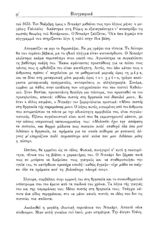 λβ' Βιογραφικά
τού 1633. Τον Νοέμβρη όμως ο Ντεκάρτ μαθαίνει πως πριν λίγους μήνες ο με-
γάλος Γαλιλαίος δικάστηκε στη Ρώμη κι εξαναγκάστηκε ν5 αποκηρύξει τις
σωστές θεωρίες τού Κοπέρνικου. Ο Ντεκάρτ ζαλίζεται. Όλα όσα έγραψε στο
σύγγραμμά του στηρίζονται λίγο ή πολύ στην ίδια βάση.
Αποφασίζει να μην το δημοσιέψει. Να μη γράψει πια τίποτα. Το δεύτερο
θα του περάσει βέβαια, μα το ηθικό πλήγμα είταν ανεπανόρθωτο. Ο ι^τεκάρτ
κλείστηκε ακόμα περισσότερο στον εαυτό του. Αγωνίστηκε να συγκαλύπτει
τη βαθύτερη σκέψη του. Έκανε αφάνταστες προσπάθ-ειες για να πείσει τους
πάντες πως η ορθοδοξία του είταν ανεπίληπτη. Αυτός, που λέει κάπου πως ο
άνθρωπος πρέπει ν' ασχολείται με τα μαθηματικά μερικές ώρες τη μ έ ρ α,
και να δίνει στη μεταφυσική μόνο μερικές ώρες τ ο ν χρόνο, γράφει ακού-
ραστα μεταφυσικές πραγματείες, αντικρούσεις κι αλληλογραφία. Συνάμα,
εμμένει με πάθος στην εκτέλεση των υποχρεώσεών του σαν πιστού Καθολι-
κού. Στον Revius, προτεστάντη θεολόγο και πάστορα, που προσπαθεί να τον
προσηλυτίσει, απαντά: «Μένω πιστός στη θρησκεία τον Βασιλιά μου)).. Κι
όταν ο άλλος επιμένει, ο Ντεκάρτ τον ξεφορτώνεται οριστικά: «Μένω πιστός
στη θρησκεία τής παραμάννας μου)). Ο λόγος αυτός, ειπωμένος από τον άνθρωπο
που αντιμετώπισε τα' πάντα με την αδυσώπητη αμφιβολία του, είναι συγκλο-
νιστικός. Εξίσου συγκλονιστικό είναι αυτό που θα εκμυστηρευτεί κάποτε, με
την κάπως υπεροπτική ταπεινοφροσύνη του: «Μολονότι έχω την απόφαση
να πιστεύω; και θαρρώ μάλιστα πως πιστεύω πολύ σταθερά όλα όσα μού
διδάσκει η θρησκεία; τα πράματα για τα οποία πείθομαι με φυσικούς λό-
γους μ3 επηρεάζουν πολύ περισσότερο από κείνα που μου διδάσκει μόνη
η πίστη)).
Ωστόσο, θα εμμείνει ώς το τέλος. Φυσικά, συνηγορεί α αυτό η σκοπιμό-
τητα, τέτοια που τη βλέπει ο χαρακτήρας του. Ο Ντεκάρτ δεν ξέχασε ποτέ
πως αν μπόρεσε να διαψεύσει τους γιατρούς και να σταθεροποιήσει την
υγεία του, το κατόρθωσε «μονάχα επειδή—καθώς έγραψε—είχε μάθει να παίρ-
νει όλα τα πράματα από τη βολικότερη πλευρά τους)).
Σίγουρα, συμβάλλει στην εμμονή του στη θρησκεία και το συναισθηματικό
υπόστρωμα που του έμεινε από τα παιδικά του χρόνια. Τα λόγια τής γιαγιάς
του και της παραμάννας του: Μένει πιστός στη θρησκεία τους. Υπάρχει κά-
ποτε ένα είδος περηφάνειας στο να μένει κανείς πιστός σε ιδέες που δεν τις
πιστεύει πια απόλυτα.
Ακολουθεί η μεγάλη ιδιωτική περιπέτεια του Ντεκάρτ. Αποκτά «ένα
σύνδεσμο». Μιαν απλή γυναίκα τού λαού, μιαν υπηρέτρια. Την έλεγαν Ελένη.
 