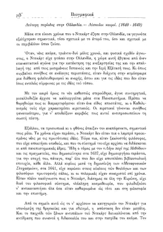 λβ' Βιογραφικά
Δεύτερη περίοδος στην Ολλανδία.— Δύσκολοι καιροί. (1640- 1649)
Μέσα στα είκοσι χρόνια που ο Ντεκάρτ έζησε στην Ολλανδία, τα γεγονότα
εξελίχτηκαν σημαντικά, τόσο σχετικά με το άτομο του, όσο και σχετικά με
το περιβάλλον όπου ζούσε.
Όταν, νέος ακόμα, τριάντα-δυό μόλις χρονώ, και φυσικά σχεδόν άγνω-
στος, ο Ντεκάρτ είχε φτάσει στην Ολλανδία, η χώρα αυτή έβγαινε από έναν
επαναστατικό αγώνα για την κατάκτηση της ανεξαρτησίας της και την απαλ-
λαγή της από τους μισημένους Ισπανούς και την Ιερή Εξέτασή τους. Κι όπως
συμβαίνει συνήθως σε ανάλογες περιστάσεις, είταν διάχυτη στην ατμόσφαιρα
μια διάθεση φιλελευθερισμού κι ανοχής, έστοο και για τις ιδέες που δεν είταν
ίσο:>ς εντελώς σύμφωνες με τις ιδέες τού τόπου.
Με τον καιρό όμως το νέο καθεστώς στερεώθηκε, έγινε συντηρητικό,
μισαλλοδοξία άρχισε να καλλιεργείται μέσα στα Πανεπιστήμια. Πρέπει να
θυμηθούμε πως οι διαμαρτυρόμενοι είταν ένα είδος αποστάτες, κι ο Καθολι-
κισμός τούς είχε χαρακτηρίσει αιρετικούς. Οι αιρετικοί γίνονται συνήθως
φανατικότεροι, για ν' αποδείξουν ακριβώς πως αυτοί αντιπροσοοπεύουν τη
σο^στή πίστη.
Εξάλλου, τα προσωπικά κι ο φθόνος έπαιξαν τον αναπόφευκτο, σημαντικό
τους ρόλο. Τα χρόνια είχαν περάσει, ο Ντεκάρτ δεν είταν πια ο λαμπρά προικι-
σμένος νέος με τις προ^τότυπες ιδέες. Τώρα πια, είταν ξακουστός φιλόσοφος,
που είχε αποκτήσει οπαδούς, και που το σύστημά του είχε αρχίσει να διδάσκεται
κι από πανεπιστημιακές έδρες. Ήδη ο τόμος με τον ((Λόγο περί της Μεθόδου))
και τις πραγματείες, που δημοσιεύτηκε στα 1637, είχε δημιουργήσει τεράστιο,
για την εποχή του, πάταγο, παρ' όλο που δεν είχε αποτελέσει βιβλιοπωλική
επιτυχία, κάθε άλλο. Αλλά κυρίους μετά τη δημοσίεψη των ((Μεταφύσικων
Στοχασμών)), στα 1641, είχε κορώσει στους κύκλους τών θεολόγων και των
φιλοσόφων πρωτοφανής σάλος, κι οι πολεμικές είχαν συνεχιστεί επί χρόνια.
Είταν πλέον πασίγνωστο πως ο Ντεκάρτ, διάσημος σε όλη την Ευρώπη, είχε
δικό του φιλοσοφικό σύστημα, ολόκληρη κοσμοθεωρία, που φιλοδοξούσε
ν' αντικαταστήσει όλα όσα είταν καθιερωμένα ώς τότε και στη φιλοσοφία
και την επιστήμη.
Από το σημείο αυτό ώς το ν' αρχίσουν να κατηγορούν τον Ντεκάρτ για
υπονόμεψη της θρησκείας και για αθεϊσμό, η απόσταση δεν είταν μεγάλη.
Και το παιχνίδι τ<ύν ξένων αντιπάλων τού Ντεκάρτ διευκολύνεται από την
αντίδραση που συναντά η διδασκαλία του και στην πατρίδα του ακόμα. Τον
 