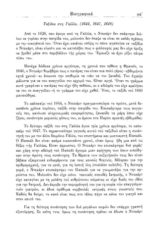 Βιογραφικά λγ'
Ταξίδια στη Γαλλία. (1644, 1647, 1648)
Από το 1628, που έφυγε από τη Γαλλία, ο Ντεκάρτ δεν σκέφτηκε διό-
λου να γυρίσει στην πατρίδα του, μολονότι δεν έπαψε να είναι σε καλές σχέσεις
με την οικογένειά του. Όταν έχει κανένας υπόψη το πόσο αγαπούσε τα ταξίδια
ο Ντεκάρτ, είναι εύκολο και να καταλάβει πως ο φιλόσοφος μας δεν είχε όρεξη
να βρεθεί μέσα στο περιβάλλον τής χώρας του. Έμοιαζε να έχει ρίξει πέτρα
πί(?ω του.
Μονάχα δώδεκα χρόνια αργότερα, τη χρονιά που πέθανε η Φρανσίν, το
1640, ο Ντεκάρτ θυμήθηκε πως ο πατέρας του είταν πια πολύ γέρος—εβδομήντα
εφτά χρονώ—κι ένοιωσε την επιθυμία να πάει να τον ξαναδεί. Του έγραψε
μάλιστα για να του αναγγείλει τον ερχομό του. Είταν αργά. Όταν το γράμμα
αυτό γραφόταν ο πατέρας του είχε ήδη πεθάνει, κι ο αδελφός του είχε αμελήσει
να του το αναγγείλει—ή το γράμμα του είχε χαθεί. Έτσι, το ταξίδι τού 1640
ματαιώθηκε.
Το καλοκαίρι τού 1644, ο Ντεκάρτ πραγματοποίησε το πρώτο, μετά δε-
καπέντε χρόνια περίπου, ταξίδι στην πατρίδα του. Επισκέφτηκε τους συγγε-
νείς του, κανόνισε κληρονομικές εκκρεμότητες, ξαναείδε τα μέρη όπου είχε
ζήσει, συνάντησε μερικούς φίλους του, κι έμεινε στο Παρίσι αρκετές εβδομάδες.
Το δεύτερο ταξίδι του στη Γαλλία έγινε τρία χρόνια αργότερα, το καλο-
καίρι τού 1647. Το σημαντικότερο γεγονός αυτού τού ταξιδιού είταν η συνάν-
τησή του με τον άλλο δαιμόνιο Γάλλο, τον επιστήμονα και μυστικιστή Πασκάλ.
Ο Πασκάλ δεν είταν ακόμα εικοσιπέντε χρονώ, είταν όμως ήδη μια από τις
δόξες τής Γαλλίας. Είταν άρρωστος. Ο Ντεκάρτ τον επισκέφτηκε δυο φορές*
και χάρη στην αδελφή τού Πασκάλ έχουμε μιαν αφήγηση των όσο^ν ειπώθη-
καν στην πρώτη τους συνάντηση. Τα θέματα των συζητήσεών τους δεν είταν
βέβαια εξαιρετικά ενδιαφέροντα για τους κοινούς θνητούς. Μίλησαν για την
αριθμομηχανή, για το κενό, για τη λεπτή ύλη (matiere subtile). Τη δεύτερη
φορά, ο Ντεκάρτ επισκέφτηκε τον Πασκάλ για να γνωματέψει για την αρ-
ρώστια του. Μολονότι δεν είχε κάνει τακτικές σπουδές Ιατρικής, ο Ντεκάρτ
είχε καταγίνει με τη μελέτη τού ανθρώπινου σώματος κι είχε δικές του ιδέες
για την Ιατρική. Δεν έκρυβε την περιφρόνηση του για τη σοφία τών επαγγελμα-
τιών γιατρών, κι έδινε πρόθυμα συμβουλές ιατρικές στους γνωστούς του.
Καθώς θα δούμε, το κακό είναι πως στο τέλος πήγε να κάνει τον γιατρό και
στον εαυτό του.
Για τη δεύτερη συνάντηση των δυο μεγάλων σοφών δεν υπάρχει γραπτή
εξιστόρηση. Σε κείνη τους όμως τη συνάντηση πρέπει να έδωσε ο Ντεκάρτ
 