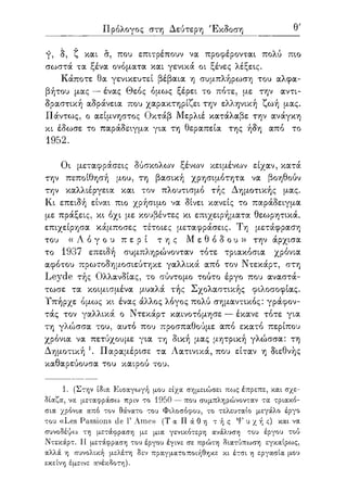 Πρόλογος στη Δεύτερη Έκδοση θ'
γ, δ, ζ και σ, που επιτρέπουν να προφέρονται πολύ πιο
σωστά τα ξένα ονόματα και γενικά οι ξένες λέξεις.
Κάποτε θα γενικευτεί βέβαια η συμπλήρωση του αλφα-
βήτου μας — ένας Θεός όμως ξέρει το πότε, με την αντι-
δραστική αδράνεια που χαρακτηρίζει την ελληνική ζωή μας.
Πάντως, ο αείμνηστος Οκτάβ Μερλιέ κατάλαβε την ανάγκη
κι έδωσε το παράδειγμα για τη θεραπεία της ήδη από το
1952.
Οι μεταφράσεις δύσκολων ξένων κειμένων είχαν, κατά
την πεποίθησή μου, τη βασική χρησιμότητα να βοηθούν
την καλλιέργεια και τον πλουτισμό τής Δημοτικής μας.
Κι επειδή είναι πιο χρήσιμο να δίνει κανείς το παράδειγμα
με πράξεις, κι όχι με κουβέντες κι επιχειρήματα θεωρητικά,
επιχείρησα κάμποσες τέτοιες μεταφράσεις. Τη μετάφραση
του ( ( Λ ό γ ο υ π ε ρ ί τ η ς Μ ε θ ό δ ο υ » την άρχισα
το 1937 επειδή συμπληρώνονταν τότε τριακόσια χρόνια
αφότου πρωτοδημοσιεύτηκε γαλλικά από τον Ντεκάρτ, στη
Leyde τής Ολλανδίας, το σύντομο τούτο έργο που αναστά-
τωσε τα κοιμισμένα μυαλά τής Σχολαστικής φιλοσοφίας.
Υπήρχε όμως κι ένας άλλος λόγος πολύ σημαντικός: γράφον-
τάς τον γαλλικά ο Ντεκάρτ καινοτόμησε — έκανε τότε για
τη γλώσσα του, αυτό που προσπαθούμε από εκατό περίπου
χρόνια να πετύχουμε για τη δική μας μητρική γλώσσα: τη
Δημοτική 1. Παραμέρισε τα Λατινικά, που είταν η διεθνής
καθαρεύουσα του καιρού του.
1. (Στην ίδια Εισαγωγή μου είχα σημειώσει πως έπρεπε, και σχε-
δίαζα, να μεταφράσίύ πριν το 1950 — που συμπληρώνονταν τα τριακό-
σια χρόνια από τον θάνατο του Φιλοσόφου, το τελευταίο μεγάλο έργο
του «Les Passions cle Γ Ame» (Τ α Π ά 0 η τ ή ς Ψ υ χ ή ς) και να
συνοδέψοο τη μετάφραση μ.ε μια γενικότερη ανάλυση του έργου τού
Ντεκάρτ. Η μετάφραση του έργου έγινε σε πρώτη διατύπωση εγκαίρως,
αλλά η συνολική μελέτη δεν πραγματοποιήθηκε κι έτσι η εργασία μου
εκείνη έμεινε ανέκδοτη).
 