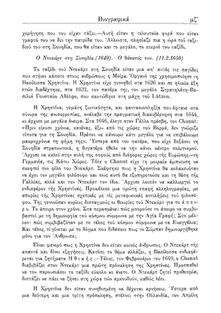 λβ' Βιογραφικά
χορήγηση που του είχαν τάξει.—Αυτή είταν η τελευταία φορά που είταν
γραφτό του να δει την πατρίδα του. 'Αλλωστε, πλησίαζε πια η ώρα τού ταξι-
διού του στη Σουηδία, που θα είταν και το μεγάλο, το στερνό του ταξίδι.
Ο Ντεκάρτ στη Σουηδία (1649). - Ο θάνατος του. (11.2.1650)
Το ταξίδι τού Ντεκάρτ στη Σουηδία είταν μια απ' αυτές τις παγίδες
που στήνει κάποτε στους ανθρώπους η Μοίρα. Όργανο της χρησιμοποίησε τη
Βασίλισσα Χρηστίνα. Η Χρηστίνα είχε γεννηθεί στα 1626 και σε ηλικία έξη
ετών διαδέχτηκε, στα 1632, τον πατέρα της, τον μεγάλο Στρατηλάτη-Βα-
σιλιά Γουσταύο Αδόλφο, που σκοτώθηκε στη μάχη τού Liitzen.
Η Χρηστίνα, γεμάτη ζωτικότητα, και φαντασιοπληξία που έφτανε στα
σύνορα της ανισορροπίας, ανάλαβε την πραγματική διακυβέρνηση στα 1644,
κι άρχισε με μεγάλα όνειρα. Στα 1646, έλεγε στον Γάλλο πρέσβη, τον Chanut:
«Πριν είκοσι χρόνια, κανένας, έξω από τις χώρες τού Βορρά, δεν γνώριζε
τίποτα για τη Σουηδία. Πρέπει να κάνουμε κάτι μεγάλο για να επιβάλουμε
μακροχρόνια τη φήμη της». 'Υστερα από τον πατέρα, που είχε δοξάσει τη
Σουηδία στρατιωτικά, η θυγατέρα ήθελε να την κάνει κέντρο πολιτισμού.
Άρχισε να καλεί στην αυλή της σοφούς από διάφορες χώρες τής Ευρώπης—τη
Γερμανία, τις Κάτο3 Χώρες. Τότε ο Chanut είχε τη μοιραία έμπνευση να
σκεφτεί τον φίλο του Ντεκάρτ. Σκέφτηκε πως η Χρηστίνα θα κολακευόταν
να έχει τον μεγάλο φιλόσοφο και πως αυτό θα εξυπηρετούσε και τη θέση τής
Γαλλίας, αλλά και τον Ντεκάρτ τον ίδιο. Άρχισε λοιπόν να καλλιεργεί το
ενδιαφέρον τής Χρηστίνας. Προκάλεσε μια τυρώτη επαφή αλληλογραφίας, με
απορίες τής Χρηστίνας σχετικές με τις μεταφυσικές αντιλήψεις τού φιλοσό-
φου. Της γεννούσαν κυρίως δισταγμούς οι θεωρίες τού Ντεκάρτ για το ά π ε ι-
ρ ο. Το άπειρο στον χρόνο. Στα περασμένα: πώς μπορούσε το άπειρο να συμβι-
βαστεί με τη δημιουργία τού κόσμου σύμφωνα με την Αγία Γραφή; Στο μέλ-
λον: πώς συμβιβαζόταν με το τέλος τού κόσμου σύμφο^να με τα Ευαγγέλια;
Και τέλος, τί γίνεται με το δόγμα που διδάσκει πως το Σύμπαν δημιουργήθηκε
μόνο για τον Άνθρωπο;
Είναι φανερό πως η Χρηστίνα δεν είταν κοινός άνθρωπος. Ο Ντεκάρτ τής
απαντά και δίνει εξηγήσεις. Κατόπι το θέμα αλλάζει, η Βασίλισσα ενδιαφέ-
ρεται για ζητήματα Η θ ι κ ή ς .—Τέλος, τον Φεβρουάριο του 1649, ο Chanut
διαβιβάζει στον Ντεκάρτ μια πρώτη πρόσκληση της Χρηστίνας. Προσπαθεί
να του παρουσιάσει το ταξίδι εύκολο κι άνετο. Ο Ντεκάρτ ζητεί προθεσμία,
διστάζει να πάει να ζήσει στη χώρα τών αρκουδιών, καθώς λέει.
Η Χρηστίνα δεν είταν συνηθισμένη να δέχεται αρνήσεις. Ύστερα από
μια δεύτερη και μια τρίτη πρόσκληση, στέλνει στην Ολλανδία, τον Απρίλη
 