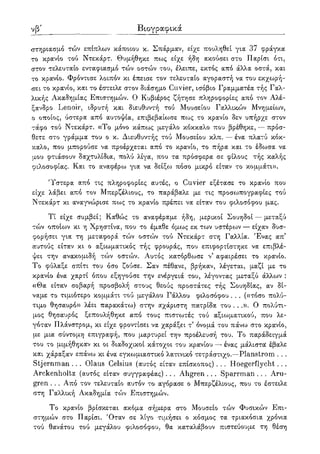 λβ' Βιογραφικά
στηριασμό τών επίπλων κάποιου κ. Σπάρμαν, είχε πουληθεί για 37 φράγκα
το κρανίο τού Ντεκάρτ. Θυμήθηκε πως είχε ήδη ακούσει στο Παρίσι ότι,
στον τελευταίο ενταφιασμό τών οστών του, έλειπε, εκτός από άλλα οστά, και
το κρανίο. Φρόντισε λοιπόν κι έπεισε τον τελευταίο αγοραστή να του εκχωρή-
σει το κρανίο, και το έστειλε στον διάσημο Cinder, ισόβιο Γραμματέα τής Γαλ-
λικής Ακαδημίας Επιστημών. Ο Κυβιέρος ζήτησε πληροφορίες από τον Αλέ-
ξανδρο Lenoir, ιδρυτή και διευθυντή τού Μουσείου Γαλλικών Μνημείων,
ο οποίος, ύστερα από αυτοψία, επιβεβαίωσε πως το κρανίο δεν υπήρχε στον
τάφο τού Ντεκάρτ. «Το μόνο κάπως μεγάλο κόκκαλο που βρέθηκε, — πρόσ-
θετε στο γράμμα του ο κ. Διευθυντής τού Μουσείου κλπ. — ένα πλατύ κόκ-
καλο, που μπορούσε να προέρχεται από το κρανίο, το πήρα και το έδωσα να
μου φτιάσουν δαχτυλίδια, πολύ λίγα, που τα πρόσφερα σε φίλους τής καλής
φιλοσοφίας. Και το αναφέρω για να δείξω πόσο μικρό είταν το κομμάτι».
'Υστερα από τις πληροφορίες αυτές, ο Cuvier εξέτασε το κρανίο που
είχε λάβει από τον Μπερζέλιους, το παράβαλε με τις προσωπογραφίες τού
Ντεκάρτ κι αναγνώρισε πως το κρανίο πρέπει να είταν του φιλοσόφου μας.
Τί είχε συμβεί; Καθώς το αναφέραμε ήδη, μερικοί Σουηδοί — μεταξύ
τών οποίων κι η Χρηστίνα, που το έμαθε όμως εκ των υστέρο^ν — είχαν δυσ-
φορήσει για τη μεταφορά τών οστών τού Ντεκάρτ στη Γαλλία. Ένας απ'
αυτούς είταν κι ο αξιωματικός τής φρουράς, που επιφορτίστηκε να επιβλέ-
ψει την ανακομιδή τών οστών. Αυτός κατόρθωσε ν5 αφαιρέσει το κρανίο.
Το φύλαξε σπίτι του όσο ζούσε. Σαν πέθανε, βρήκαν, λέγεται, μαζί με το
κρανίο ένα χαρτί όπου εξηγούσε την ενέργειά του, λέγοντας μεταξύ άλλων :
«Θα είταν σοβαρή προσβολή στους θεούς προστάτες τής Σουηδίας, αν δί-
ναμε το τιμιότερο κομμάτι τού μεγάλου Γάλλου φιλοσόφου . . . («τόσο πολύ-
τιμο θησαυρό» λέει παρακάτω) στην αχάριστη πατρίδα του . . .». Ο πολύτι-
μος θησαυρός ξεπουλήθηκε από τους πιστωτές τού αξιωματικού, που λε-
γόταν Πλάνστρομ, κι είχε φροντίσει να χαράξει τ όνομά του πάνω στο κρανίο,
με μια σύντομη επιγραφή, που μαρτυρεί την προέλευσή του. Το παράδειγμά
του το μιμήθηκαν κι οι διαδοχικοί κάτοχοι του κρανίου — ένας μάλιστα έβαλε
και χάραξαν επάνω κι ένα εγκωμιαστικό λατινικό τετράστιχο.—Planstrom . . .
Stjernman . . . Olaus Celsius (αυτός είταν επίσκοπος). . . Hoegerflycht. . .
Arckenholtz (αυτός είταν συγγραφέας) . . . Ahgren . . . Sparrman . . . Aru-
gren . . . Από τον τελευταίο αυτόν το αγόρασε ο Μπερζέλιους, που το έστειλε
στη Γαλλική Ακαδημία τών Επιστημών.
Το κρανίο βρίσκεται ακόμα σήμερα στο Μουσείο τών Φυσικών Επι-
στημών στο Παρίσι. 'Οταν σε λίγο τιμήσει ο κόσμος τα τριακόσια χρόνια
τού θανάτου τού μεγάλου φιλοσόφου, θα καταλάβουν πιστεύουμε τη θέση
 