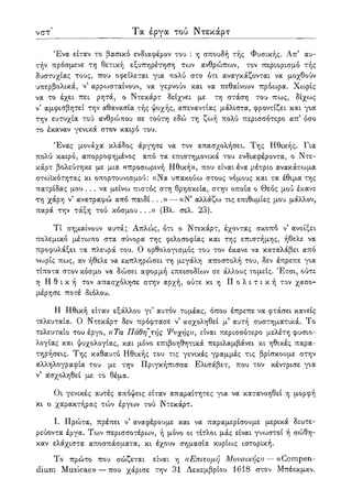 νστ Τα έργα τού Ντεκάρτ
Ένα είταν το βασικό ενδιαφέρον του : η σπουδή τής Φυσικής. Απ5 αυ-
τήν πρόσμενε τη θετική εξυπηρέτηση των ανθρώπων, τον περιορισμό τής
δυστυχίας τους, που οφείλεται για πολύ στο ότι αναγκάζονται να μοχθούν
υπερβολικά, ν5 αρρωσταίνουν, να γερνούν και να πεθαίνουν πρόωρα. Χωρίς
να το έχει πει ρητά, ο Ντεκάρτ δείχνει με τη στάση του πως, δίχως
ν5 αμφισβητεί την αθανασία τής ψυχής, απεναντίας μάλιστα, φροντίζει και για
την ευτυχία τού ανθρώπου σε τούτη εδώ τη ζωή πολύ περισσότερο απ' όσο
το έκαναν γενικά στον καιρό του.
Ένας μονάχα κλάδος άργησε να τον απασχολήσει. Της Ηθικής. Για
πολύ καιρό, απορροφημένος από τα επιστημονικά του ενδιαφέροντα, ο Ντε-
κάρτ βολεύτηκε με μια «προσωρινή Ηθική», που είναι ένα μέτριο ανακάτωμα
στωϊκότητας κι οπορτουνισμού: ((Να υπακούω στους νόμους και τα έθιμα της
πατρίδας μου . . . να μείνω πιστός στη θρησκεία, στην οποία ο Θεός μού έκανε
τη χάρη ν5 ανατραφώ από παιδί...» — ((Ν5 αλλάζω τις επιθυμίες μου μάλλον,
παρά την τάξη τού κόσμου ...» (Βλ. σελ. 23).
Τί σημαίνουν αυτά; Απλώς, ότι ο Ντεκάρτ, έχοντας σκοπό ν' ανοίξει
πολεμικό μέτωπο στα σύνορα της φιλοσοφίας και της επιστήμης, ήθελε να
προφυλάξει τα πλευρά του. Ο ορθολογισμός του τον έκανε να καταλάβει από
νωρίς πως, αν ήθελε να εκπληρώσει τη μεγάλη αποστολή του, δεν έπρεπε για
τίποτα στον κόσμο να δώσει αφορμή επεισοδίων σε άλλους τομείς. Έτσι, ούτε
η Η θ ι κ ή τον απασχόλησε στην αρχή, ούτε κι η Π ο λ ι τ ι κ ή τον χασο-
μέρησε ποτέ διόλου.
Η Ηθική είταν εξάλλου γι5 αυτόν τομέας, όπου έπρεπε να φτάσει κανείς
τελευταία. Ο Ντεκάρτ δεν πρόφτασε ν' ασχοληθεί μ5 αυτή συστηματικά. Το
τελευταίο του έργο, «Τα Πάθη τής Ψνχήςλ>, είναι περισσότερο μελέτη φυσιο-
λογίας και ψυχολογίας, και μόνο επιβοηθητικά περιλαμβάνει κι ηθικές παρα-
τηρήσεις. Της καθαυτό Ηθικής του τις γενικές γραμμές τις βρίσκουμε στην
αλληλογραφία του με την Πριγκήπίσσα Ελισάβετ, που τον κέντρισε για
ν5 ασχοληθεί με το θέμα.
Οι γενικές αυτές απόψεις είταν απαραίτητες για να κατανοηθεί η μορφή
κι ο χαρακτήρας τών έργων τού Ντεκάρτ.
Ι. Πρώτα, πρέπει ν5 αναφέρουμε και να παραμερίσουμε μερικά δευτε-
ρεύοντα έργα. Των περισσοτέρων, ή μόνο οι τίτλοι μάς είναι γνωστοί ή σώθη-
καν ελάχιστα αποσπάσματα, κι έχουν σημασία κυρίως ιστορική.
Το πρώτο που σώζεται είναι η «Επιτομή Μουσικής)) — ((Compen-
dium Musicae» — που χάρισε την 31 Δεκεμβρίου 1618 στον Μπέεκμαν.
 
