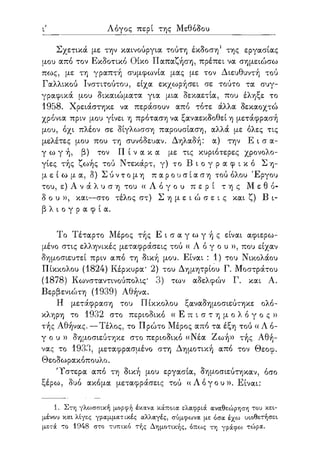 /
ι Λόγος περί της Μεθόδου
Σχετικά με την καινούργια τούτη έκδοση1 της εργασίας
μου από τον Εκδοτικό Οίκο Παπαζήση, πρέπει να σημειώσω
πως, με τη γραπτή συμφωνία μας με τον Διευθυντή τού
Γαλλικού Ινστιτούτου, είχα εκχωρήσει σε τούτο τα συγ-
γραφικά μου δικαιώματα για μια δεκαετία, που έληξε το
1958. Χρειάστηκε να περάσουν από τότε άλλα δεκαοχτώ
χρόνια πριν μου γίνει η πρόταση να ξαναεκδοθεί η μετάφρασή
μου, όχι πλέον σε δίγλωσση παρουσίαση, αλλά με όλες τις
μελέτες μου που τη συνόδευαν. Δηλαδή: α) την Ε ι σ α -
γ ω γ ή , β) τον Π ί ν α κ α με τις κυριότερες χρονολο-
γίες τής ζωής τού Ντεκάρτ, γ) το Β ι ο γ ρ α φ ι κ ό Ση-
μ ε ί ω μ α , δ) Σ ύ ν τ ο μ η π α ρ ο υ σ ί α σ η τού όλου Έργου
του, ε) Α ν ά λ υ σ η του « Λ ό γ ο υ π ε ρ ί τ η ς Μ ε θ ό -
δ ο υ » , και—στο τέλος στ) Σ η μ ε ι ώ σ ε ι ς και ζ) Β ι-
β λ ι ο γ ρ α φ ί α.
Το Τέταρτο Μέρος τής Ε ι σ α γ ω γ ή ς είναι αφιερω-
μένο στις ελληνικές μεταφράσεις τού « Λ ό γ ο υ » , που είχαν
δημοσιευτεί πριν από τη δική μου. Είναι : 1) του Νικολάου
Πίκκολου (1824) Κέρκυρα* 2) του Δημητρίου Γ. Μοστράτου
(1878) Κωνσταντινούπολις* 3) των αδελφών Γ. και Α.
Βερβενιώτη (1939) Αθήνα.
Η μετάφραση του Πίκκολου ξαναδημοσιεύτηκε ολό-
κληρη το 1932 στο περιοδικό « Ε π ι σ τ η μ ο λ ό γ ο ς »
τής Αθήνας. — Τέλος, το Πρώτο Μέρος από τα έξη τού «Λό-
γ ο υ » δημοσιεύτηκε στο περιοδικό «Νέα Ζωή» τής Αθή-
νας το 1933, μεταφρασμένο στη Δημοτική από τον Θεοφ.
Θεοδωρακόπουλο.
'Υστερα από τη δική μου εργασία, δημοσιεύτηκαν, όσο
ξέρω, δυο ακόμα μεταφράσεις τού « Λ ό γ ο υ » . Είναι:
1. Στη γλωσσική μορφή έκανα κάποια ελαφριά αναθεώρηση του κει-
μένου και λίγες γραμματικές αλλαγές, σύμφωνα με όσα έχω υιοθετήσει
μετά το 1948 στο τυπικό τής Δημοτικής, όπως τη γράφω τώρα.
 