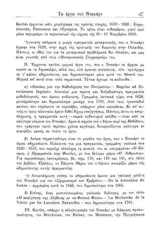 νστ Τα έργα τού Ντεκάρτ
Κατόπι έρχονται κάτι χειρόγραφα της πρώτης εποχής, 1619 - 1620 : Expe-
rimenta, Parnassus και Olympica. Το τρίτο είναι ενδιαφέρον, γιατί εκεί
μέσα περιγράφει το περιστατικό τής νύχτας τής 10 - 11 Νοεμβρίου 1619.
Άγνωστη απόμεινε η μικρή πραγματεία μεταφυσικής, που ο Ντεκάρτ
έγραφε στα 1629, στην αρχή τής οριστικής του διαμονής στην Ολλανδία.
Πάντο^ς, οι ιδέες του για τα μεταφυσικά προβλήματα δεν άλλαξαν, και μας
είναι γνωστές από τους ((Μεταφυσικούς Στοχασμούς)) του.
II. Έρχονται κατόπι μερικά έργα του, που ο Ντεκάρτ τα άρχισε με
σκοπό να τα δημοσιέψει, αλλά που, είτε έμειναν ατελείωτα, είτε προτίμησε
να τ5 αφίσει αδημοσίευτα, και δημοσιεύτηκαν μόνο μετά τον θάνατο του.
Μερικά απ5 αυτά είναι πολύ σημαντικά. Τέτοια έχουμε τα ακόλουθα :
α) ((Κανόνες για την Καθοδήγηση του Πνεύματος» — Regulae ad Di-
rectionem Ingenii». Αποτελεί μια πρώτη και διεξοδικότερη πραγματεία
μεθοδολογική, που έμεινε ατέλειωτη. Γραμμένη λατινικά γύρω στα 1628,
μεταφράστηκε και δημοσιεύτηκε μονάχα στα 1701. Από τους τριανταδυό
κανόνες που επρόκειτο να περιλάβει, υπάρχουν μόνο εικοσιένας. Κι απ5 αυ-
τούς οι τρεις τελευταίοι έχουν δοθεί δίχως επεξηγήσεις. Πάντως, έστω κι ασυμ-
πλήρωτη, η πραγματεία αυτή — καμιά ογδονταριά σελίδες — είναι από τα
καλύτερα κείμενα του Ντεκάρτ. Αρκετά σημεία τού ((Λόγου περί της Μεθόδου)),
που γράφτηκε οκτώ περίπου χρόνια αργότερα, διευκρινίζονται καλύτερα αν
ανατρέξει κανείς σε τούτο το έργο.
β) Ακόμα σημαντικότερο είναι το μεγάλο του έργο, που ο Ντεκάρτ το
άφισε αδημοσίευτο. Πρόκειται για μια πραγματεία, γραμμένη γαλλικά στα
1629 - 1633, που περιείχε ολόκληρη τη φυσική του κι επιγραφόταν ((Ο Κό-
σμος, ή Πραγματεία περί Φωτός)), με ένα δεύτερο μέρος ((Ο 'Ανθρωπος)).
Για περισσότερες λεπτομέρειες, βλ. σημ. 110, και 119 και 145, στο τέλος
τού βιβλίου. Εξάλλου, το Πέμπτο Μέρος τού ((Λόγου)) συνοψίζει μέρος τής
αδημοσίευτης αυτής πραγματείας.
γ) Ασυμπλήρωτη επίσης κι αδημοσίευτη έμεινε μια γαλλική μελετη
τού Ντεκάρτ για τον ((Σχηματισμό τού Εμβρύου)) — De la formation du
foetus — αρχισμένη κατά το 1648, που δημοσιεύτηκε στα 1664.
δ) Επίσης, ένας μισοτελειωμένος γαλλικός διάλογος, με τον τίτλο
((Η αναζήτηση της Αλήθειας με τα Φυσικά Φώτα)) — La Recherche de la
Verite par les Lumieres Naturelles — που δημοσιεύτηκε στα 1701.
III. Κατόπι, υπάρχει η αλληλογραφία τού Ντεκάρτ με διάφορες προσω-
πικότητες, τον Beeckman, τον Balzac, τον Mersenne, την Πριγκήπισσα
 