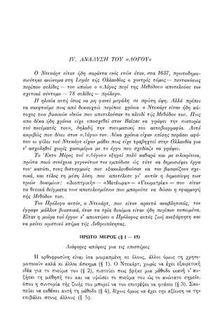 IV. ΑΝΑΛΥΣΗ ΤΟΥ α ΛΟΓΟΥ»
Ο Ντεκάρτ είταν ήδη σαράντα ενός ετών όταν, στα 1637, πρωτοδημο-
σιεύτηκε ανώνυμα στη Leyde τής Ολ?,ανδίας ο χοντρός τόμος — πεντακόσιες
περίπου σελίδες — του οποίου ο ((Λόγος περί της Μεθόδου» αποτελούσε τον
σχετικά σύντομο — 78 σελίδες — πρόλογο.
Η ηλικία αυτή ίσως να μη φανεί μεγάλη σε πρώτη όψη. Αλλά πρέπει
να σκεφτούμε πως από δεκαοχτώ περίπου χρόνια ο Ντεκάρτ είταν ήδη κά-
τοχος των βασικών ιδεών που αποτελούσαν το κλειδί τής Μεθόδου του. Πως
απο δέκα ήδη χρόνια είχε υποσχεθεί στον Balzac να γράψει την ((ιστορία
τού πνεύματος του», δηλαδή την πνευματική του αυτοβιογραφία. Αυτό
ακριβώς που δίνει στον ((Λόγο» του. /ίέκα χρόνια είχαν επίσης περάσει αφό-
του οι φίλοι τού Ντεκάρτ είχαν μάθει πως είχε τραβηχτεί στην Ολλανδία για
ν9 ασχοληθεί χωρίς χασομέρια με το έργο που σχεδίαζε να γράψει.
Το Έκτο Μέρος τού ((Λόγου» εξηγεί πολύ καθαρά και με ειλικρίνεια,
πρώτα ποιά συνέχεια γεγονότων τον εμπόδισε ώς τότε να δημοσιέψει έργα
του' κατόπι, τους δισταγμούς που εξακολουθούσαν να τον βασανίζουν σχε-
τικά, και τέλος τη μέση ?ιύση που αποτέλεσε γι αυτόν η δημοσίεψη των
τριών δοκιμίων: «Διοπτρική»— «Μετέωρα»— «Γεωμετρία» — που είταν
τα θετικά δείγματα τοιν αποτελεσμάτοιν που μπορούσε να δώσει η εφαρμογή
τής Μεθόδου του.
Τον Πρόλογο αυτόν, ο Ντεκάρτ, που είταν αρκετά αναβλητικός, τον
έγραψε μάλλον βιαστικά, όταν τα τρία δοκίμια είταν ήδη περίπου τυπωμένα.
Είταν η μοίρα τού έργου ν3 αποκτήσει ο Πρόλογος αυτός ζωή ανεξάρτητη και
να μείνει οριστικό κτήμα τής Ανθρωπότητας.
ΠΡΩΤΟ ΜΕΡΟΣ (§1—15)
Διάφορες απόψεις για τις επιστήμες
Η ορθοφροσύνη είνα,ι ίσα μοιρασμένη σε όλους, άλλοι όμως τη χρησι-
μοποιούν καλά κι άλλοι άσκημα (§ 1). 0 Ντεκάρτ, χωρίς να έχει εξαιρετική
ιδέα για το πνεύμα του (§ 2), πιστεύει πως βρήκε μ,ια μέθοδο ικανή ν5 αυ-
ξήσει τη μάθησή του και να υψώσει το πνεύμα του ώς το ανώτατο σημείο,
όπου η συντομία τής ζοοής του μπορεί να του επιτρέψει να φτάσει (§ 3). Σκο-
πεύει να εκθέσει αυτή τη μέθοδο (§ 4), δίχως όμ,ως να έχει την αξίωση να την
επιβάλει στους άλλους (§ 5).
 