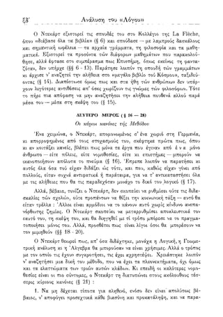 ξη'
Ο Ντεκάρτ εξιστορεί τις σπουδές του στο Κολλέγιο της La Fleche,
όπου «διάβασε όλα τα βιβλία» (§ 6) και σπούδασε — με λαμπρούς δασκάλους
και σημαντική ωφέλεια — τα αρχαία γράμματα, τη φιλοσοφία και τα μαθη-
ματικά. Εξιστορεί τα προσόντα τών διάφορων μαθημάτοον που παρακολού-
θησε, αλλά έφτασε στο συμπέρασμα πως Επιστήμη, όπως εκείνος τη φαντα-
ζόταν, δεν υπήρχε (§§ 6 - 13). Παράτησε λοιπόν τη σπουδή τών γραμμάτων
κι άρχισε ν5 αναζητεί την αλήθεια στο «μεγάλο βιβλίο τού Κόσμου», ταξιδεύ-
οντας (§ 14). Διαπίστωσε όμως πως και στα ήθη τών ανθρώπων δεν υπάρ-
χουν λιγότερες αντιθέσεις απ5 όσες χωρίζουν τις γνώμ,ες τών φιλοσόφων. Τότε
το πήρε πια απόφαση να μην αναζητήσει την αλήθεια πουθενά αλλού παρά
μέσα του — μέσα στη σκέψη του (§ 15).
ΔΕΥΤΕΡΟ ΜΕΡΟΣ ( § 16 — 28)
Οι κύριοι κανόνες τής Μεθόδου
Ένα χειμώνα, ο Ντεκάρτ, απομονωμένος σ5 ένα χωριό στη Γερμανία,
κι απορροφημένος από τους στοχασμούς του, σκέφτηκε πρώτα πως, όπου
κι αν κοιτάξει κανείς, βλέπει πως μόνα τα έργα που έγιναν από έ ν α μόνο
άνθρωπο — είτε πόλεις, είτε νομοθεσίες, είτε κι επιστήμες — μπορούν να
ικανοποιήσουν απόλυτα το πνεύμα (§ 16). Έπρεπε λοιπόν να παρατήσει κι
αυτός όλα όσα τού είχαν διδάξει ώς τότε, και που, καθώς είχαν γίνει από
πολλούς, είταν συχνά αντιφατικά ή παράταιρα, για να τ5 αντικαταστήσει όλα
με τις αλήθειες που θα τις παραδεχόταν μονάχο το δικό του λογικό (§ 17).
Αλλά, βέβαια, τονίζει ο Ντεκάρτ, δεν σκοπεύει να ρυθμίσει ούτε τις διδα-
σκαλίες τών σχολών, ούτε προπάντων να θίξει την κοινωνική τάξη — αυτό θα
είταν τρέλλα : Άλλοι είναι αρμόδιοι να το κάνουν αυτό χωρίς κίνδυνο ανεπα-
νόρθίοτης ζημίας. Ο Ντεκάρτ σκοπεύει να μεταρρυθμίσει αποκλειστικά τον
εαυτό του, τη σκέψη του, και θα διηγηθεί με τί τρόπο μπόρεσε να το πραγμα-
τοποιήσει μόνος του. Αλλά, προσθέτει πως είναι λίγοι όσοι θα μπορέσουν να
τον μιμηθούν (§§ 18 - 20).
Ο Ντεκάρτ θεωρεί πως, απ' όσα διδάχτηκε, μονάχα η Λογική, η Γεωμε-
τρική ανάλυση κι η Άλγεβρα θα μπορούσαν να είναι χρήσιμες. Αλλά ο τρόπος
με τον οποίο τις έχουν συγκροτήσει, τις έχει αχρηστέψει. Χρειάστηκε λοιπόν
ν5 αναζητήσει μια δική του μέθοδο, που να έχει τα πλεονεκτήματα, όχι όμως
και τα ελαττώματα των τριών αυτών κλάδων. Κι επειδή οι καλύτερες νομο-
θεσίες είναι οι πιο σύντομες, ο Ντεκάρτ τη διατυπώνει στους ακόλουθους τέσ-
σερις κύριους κανόνες (§ 21) :
1. Να μη δέχεται τίποτα για αληθινό, ενόσο δεν είναι απολύτως βέ-
βαιος, ν' αποφύγει προσεχτικά κάθε βιασύνη και προκατάληψη, και να παρα-
Ανάλυση του ((Λόγου»
 
