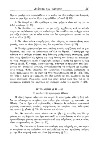ξη' Ανάλυση του ((Λόγου»
δέχεται μονάχα ό,τι παρουσιάζεται στο μυαλό του τόσο καθαρά και διακριτά,
ώστε να μην έχει κανένα λόγο ν' αμφιβάλλει γι5 αυτό (§ 22).
2. Να διαιρεί το κάθε πρόβλημα σε όσα τμήματα είναι ανάγκη για να
λυθεί καλύτερα (§ 23).
3. Να διευθύνει τις σκέψεις του με τάξη, αρχίζοντας από τα απλού-
στερα και ανεβαίνοντας προς τα συνθετότερα. Να υποθέτει πως υπάρχει πάντα
μια τάξη ανάμεσα και σε κείνα ακόμα που δεν προπορεύονται φυσικά το ένα
από το άλλο (§ 24).
4. Να κάνει πάντα απαριθμήσεις τόσο πλήρεις, κι ανασκοπήσεις τόσο
γενικές, ώστε να είναι βέβαιος πως δεν παραλείπει τίποτα (§ 25).
Ο Ντεκάρτ χρησιμοποίησε τους κανόνες αυτούς, αρχίζοντας από τα μα-
θηματικά, που είναι το απλούστερο απ5 όλα τα θέματα. Παρατήρησε την
ενότητα που υπάρχει ανάμεσα στις διάφορες μαθηματικές επιστήμες, γιατί
όλες τους εξετάζουν τις σχέσεις και τους λόγους που διέπουν τα αντικείμε-
νά τους. Αποφάσισε λοιπόν ν5 ασχοληθεί μονάχα μ5 αυτές τις σχέσεις ή τους
λόγους γενικά. Κι ύστερα, καινοτομώντας, σκέφτηκε να εφαρμόσει στη Γεω-
μετρία τον αλγεβρικό λογισμό, αντικαθιστώντας τα σχήματα με αλγεβρι-
κούς τύπους. Έτσι, ιδρύοντας την Αναλυτική Γεωμετρία, κατόρθωσε να
λύσει προβλήματα που τα είχαν ώς τότε θεωρήσει άλυτα (§§ 26 - 27). Τότε,
του ήλθε η σκέψη να εφαρμόσει την ίδια μέθοδο και στη φιλοσοφία και τις
άλλες επιστήμες. Θεωρώντας όμως πως είταν ακόμα πολύ νέος για να το
καταφέρει, ανάβαλε για αργότερα την εκτέλεση αυτού τού σχεδίου (§ 28).
ΤΡΙΤΟ ΜΕΡΟΣ (§ 29 — 35)
Οι κανόνες τής προσωρινής Ηθικής
Η ηθική έρχεται τελευταία στη σειρά τών επιστημών, αλλά η ζωή πιέ-
ζει τον φιλόσοφο να ενεργήσει, πριν ακόμα γίνει κάτοχος της οριστικής του
Ηθικής. Για να βγει από τη δυσκολία, ο Ντεκάρτ θα υιοθετήσει προσωρινά
μερικούς πρακτικούς κανόνες, περιμένοντας να γνωρίσει τους καλύτερους
της οριστικής ηθικής (§ 29). Οι κανόνες αυτοί είναι :
1ος. Να υπακούει στους νόμους και τα ήθη τής πατρίδας του, διατη-
ρώντας και τη θρησκεία που έχει από παιδί, κι ακολουθώντας σε όλα τις με-
τριοπαθέστερες γνώμες τών πιο συνετών από τους ανθρώπους, με τους οποίους
είναι υποχρεωμένος να ζήσει (§ 30).
2ος. Να είναι όσο το δυνατόν πιο σταθερός στις ενέργειές του, και — μια
κι αποφάσισε να τις υιοθετήσει — ν5 ακολουθεί και τις πιο αμφίβολες γνώμες
με την ίδια επιμονή ωσάν να είταν βεβαιότατες (§ 31).
 