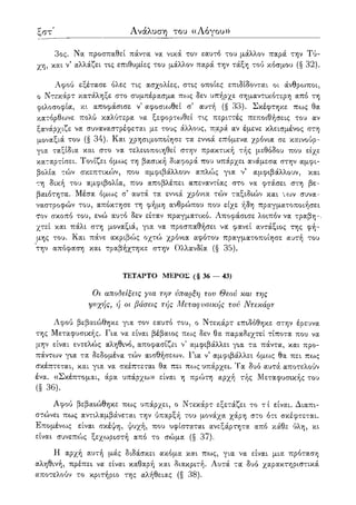 ξη' Ανάλυση του ((Λόγου»
3ος. Να προσπαθεί πάντα να νικά τον εαυτό του μάλλον παρά την Τύ-
χη, και ν5 αλλάζει τις επιθυμίες του μάλλον παρά την τάξη τού κόσμου (§ 32).
Αφού εξέτασε όλες τις ασχολίες, στις οποίες επιδίδονται οι άνθρωποι,
ο Ντεκάρτ κατάληξε στο συμπέρασμα πως δεν υπήρχε σημαντικότερη από τη
φιλοσοφία, κι αποφάσισε ν5 αφοσιωθεί σ' αυτή (§ 33). Σκέφτηκε πως θα
κατόρθωνε πολύ καλύτερα να ξεφορτωθεί τις περιττές πεποιθήσεις του αν
ξανάρχιζε να συναναστρέφεται με τους άλλους, παρά αν έμενε κλεισμένος στη
μοναξιά του (§ 34). Και χρησιμοποίησε τα εννιά επόμενα χρόνια σε καινούρ-
για ταξίδια και στο να τελειοποιηθεί στην πρακτική τής μεθόδου που είχε
καταρτίσει. Τονίζει όμοος τη βασική διαφορά που υπάρχει ανάμεσα στην αμφι-
βολία τών σκεπτικών, που αμφιβάλλουν απλώς για ν' αμφιβάλλουν, και
τη δική του αμφιβολία, που αποβλέπει απεναντίας στο να φτάσει στη βε-
βαιότητα. Μέσα όμως σ' αυτά τα εννιά χρόνια τών ταξιδιών και -ι ων συνα-
ναστροφών του, απόκτησε τη φήμη ανθρώπου που είχε ήδη πραγματοποιήσει
τΌν σκοπό του, ενώ αυτό δεν είταν πραγματικό. Αποφάσισε λοιπόν να τραβη-.
χτεί και πάλι στη μοναξιά, για να προσπαθήσει να φανεί αντάξιος της φή-
μης του. Και πάνε ακριβώς οχτώ χρόνια αφότου πραγματοποίησε αυτή του
την απόφαση και τραβήχτηκε στην Ολλανδία (§ 35).
ΤΕΤΑΡΤΟ ΜΕΡΟΣ (§ 36 — 43)
Οι αποδείξεις για την ύπαρξη τον Θεού και της
ψυχής, ή οι βάσεις τής Μεταφυσικής τού Ντεκάρτ
Αφού βεβαιώθηκε για τον εαυτό του, ο Ντεκάρτ επιδόθηκε στην έρευνα
της Μεταφυσικής. Για να είναι βέβαιος πως δεν θα παραδεχτεί τίποτα που να
μην είναι εντελώς αληθινό, αποφασίζει ν5 αμφιβάλλει για τα πάντα, και προ-
πάντων για τα δεδομένα τών αισθήσεο^ν. Για ν5 αμφιβάλλει όμως θα πει πως
σκέπτεται, και για να σκέπτεται θα πει πο:>ς υπάρχει. Τα δυο αυτά αποτελούν
ένα. «Σκέπτομαι, άρα υπάρχω» είναι η πρώτη αρχή τής Μεταφυσικής του
(§ 36).
Αφού βεβαιώθηκε πως υπάρχει, ο Ντεκάρτ εξετάζει το τ ί είναι. Διαπι-
στώνει πως αντιλαμβάνεται την ύπαρξή του μονάχα χάρη στο ότι σκέφτεται.
Επομένο^ς είναι σκέψη, ψυχή, που υφίσταται ανεξάρτητα από κάθε ύλη, κι
είναι συνεπούς ξεχοοριστή από το σώμα (§ 37).
Η αρχή αυτή μάς διδάσκει ακόμα και πως, για να είναι μια πρόταση
αληθινή, πρέπει να είναι καθαρή και διακριτή. Αυτά τα δυο χαρακτηριστικά
αποτελούν το κριτήριο της αλήθειας (§ 38).
 