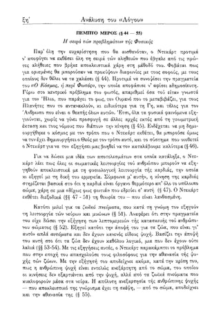 ξη' Ανάλυση του ((Λόγου»
ΠΕΜΠΤΟ ΜΕΡΟΣ (§ 44 — 55)
Η σειρά τών προβλημάτων τής Φυσικής
Παρ5 όλη την ευχαρίστηση που θα αισθανόταν, ο Ντεκάρτ προτιμά
ν5 αποφύγει να εκθέσει όλη τη σειρά τών αληθειών που έβγαλε από τις πρώ-
τες αλήθειες που βρήκε αποκλειστικά χάρη στη μέθοδο του. Φοβάται πως
για ορισμένες θα μπορούσαν να προκύψουν διαφωνίες με τους σοφούς, με τους
οποίους δεν θέλει να τα χαλάσει (§ 44). Προτιμά να συνοψίσει την πραγματεία
του «Ο Κόσμος, ή περί Φωτός», την οποία αποφάσισε ν5 αφίσει αδημοσίευτη.
Γύρω στο κεντρικό πρόβλημα του φο^τός, απαριθμεί όσα τού είταν γνωστά
για τον 7Ηλιο, που παράγει το φως, τον Ουρανό που το μεταβιβάζει, για τους
Πλανήτες που το αντανακλούν, κι ειδικότερα για τη Γη, και τέλος για τον
Άνθρωπο που είναι ο θεατής όλων αυτών. Έτσι, όλα τα φυσικά φαινόμενα εξη-
γιούνται, χωρίς να γίνει προσφυγή σε άλλες αρχές εκτός από τη γεωμετρική
έκταση και τους νόμους που διέπουν την κίνηση (§ 45). Ενδέχεται να μη δημι-
ουργήθηκε ο κόσμος με τον τρόπο που ο Ντεκάρτ εκθέτει, θα μπορούσε όμως
να τον έχει δημιουργήσει ο Θεός με τον τρόπο αυτό, και το σύστημα που υιοθετεί
ο Ντεκάρτ για να τον εξηγήσει μας βοηθεί να τον καταλάβουμε καλύτερα (§ 46).
Για να δώσει μια ιδέα των αποτελεσμάτων στα οποία κατάληξε, ο Ντε-
κάρτ λέει πως όλες οι σωματικές λειτουργίες τού ανθρώπου μπορούν να εξη-
γηθούν αποκλειστικά με τη φυσιολογική λειτουργία τής καρδιάς, την οποία
κι εξηγεί με τη δική του ερμηνεία. Σύμφωνα μ' αυτήν, η κίνηση της καρδιάς
στηρίζεται βασικά στο ότι η καρδιά είναι όργανο θερμότερο απ' όλο το υπόλοιπο
σώμα, χάρη σε μια «δίχως φως φωτιά» που εδρεύει σ' αυτή (§ 47). Ο Ντεκάρτ
εκθέτει διεξοδικά (§§ 47-51) τη θεωρία του — που είναι λανθασμένη.
Κατόπι μιλεί για τα ζωϊκά πνεύματα, που κατά τη γνώμη του εξηγούν
τη λειτουργία τών νεύρων και μυώνων (§ 51). Αναφέρει ότι στην πραγματεία
του είχε δώσει την εξήγηση των λεπτομερειών τής κατασκευής τού ανθρώπι-
νου σώματος (§ 52). Εξηγεί κατόπι την άποψή του για τα ζώα, που είναι γι'
αυτόν απλά αυτόματα και δεν έχουν κανενός είδους ψυχή. Βασίζει την άποψή
του αυτή στο ότι τα ζώα δεν έχουν καθόλου λογικό, μια που δεν έχουν ούτε
λαλιά (§§ 53-54). Με τις εξηγήσεις αυτές, ο Ντεκάρτ παρακάμπτει το πρόβλημα
που στην εποχή του απασχολούσε τους φιλοσόφους για την αθανασία τής ψυ-
χής τών ζώων. Με την εξήγησή του αποδείχνει ακόμα, κατά την κρίση του,
πως η ανθρώπινη ψυχή είναι εντελώς ανεξάρτητη από το σώμα, του οποίου
οι κινήσεις δεν εξαρτιένται από την ψυχή, αλλά α'πό τα ζωϊκά πνεύματα που
κυκλοφορούν μέσα στα νεύρα. Η απόλυτη ανεξαρτησία τής ανθρώπινης ψυχής
— που αποκλειστικό της γνώρισμα έχει τη σκέψη, — από το σώμα, αποδείχνει
και την αθανασία της (§ 55).
 