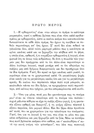 Π Ρ Ω Τ Ο Μ Ε Ρ Ο Σ
1.—Η ορθοφροσύνη2 είναι στον κόσμο το πράμα το καλύτερα
μοιρασμένο, γιατί ο καθένας βρίσκει πως είναι τόσο καλά εφοδια-
σμένος με ορθοφροσύνη, ώστε κι εκείνοι ακόμα που ικανοποιούνται
δυσκολότατα σε κάθε άλλο πράμα, δεν έχουν τη συνήθεια να πο-
θούν περισσότερη απ5 όση έχουν. Σ5 αυτό δεν είναι πιθανό να
γελιούνται όλοι, αλλά τούτο μαρτυρεί μάλλον πως η ικανότητα να
κρίνει κανένας καλά και να ξεχωρίζει την αλήθεια από το ψέμα,
η οποία είναι, καθαυτό, ό,τι ονομάζουν ορθοφροσύνη ή λογικό, είναι
φυσικά ίση σε όλους τούς ανθρώπους. Κι έτσι η ποικιλία τών γνω-
μών μας δεν προέρχεται από το ότι άλλοι είναι περισσότερο κι
άλλοι λιγότερο λογικοί, παρά μονάχα από το ότι οδηγούμε τις
σκέψεις μας από δρόμους διαφορετικούς και δεν προσέχουμε όλοι
τα ίδια πράματα. Γιατί, δεν αρκεί να έχει κανένας καλό μυαλό, το
κυριότερο είναι να το χρησιμοποιεί καλά. Οι μεγαλύτερες ψυχές
είναι ικανές για τις μεγαλύτερες κακίες όσο και για τις μεγαλύτερες
αρετές. Κι εκείνοι που περπατούν πάρα πολύ σιγά μπορούν, αν
ακολουθούν πάντα τον ίδιο δρόμο, να προχωρήσουν πολύ περισσό-
τερο, από κείνους που τρέχουν, μα που απομακρύνονται από αυτόν.
2.—Όσο για μένα, ποτέ μου δεν φαντάστηκα πως το πνεύμα
μου3 είταν σε τίποτα τελειότερο από το πνεύμα τών πολλών :
συχνά μάλιστα πόθησα να είχα τη σκέψη εξίσου γοργή, ή τη φαντα-
σία εξίσου καθαρή και διακριτή4, ή τη μνήμη εξίσου πλατειά ή
εξίσου παρούσα, όσο μερικοί άλλοι. Και δεν ξέρω άλλα προσόντα
απ5 αυτά, που να χρησιμεύουν για την τελειότητα του πνεύματος.
Γιατί, όσο για το λογικό ή τον νου, που είναι το μόνο που μας
κάνει ανθρώπους και μας ξεχωρίζει από τα ζώα, θέλω να πιστέψω
πως αυτό βρίσκεται ακέραιο στον καθένα, και ν5 ακολουθήσω σ5 αυ-
τό την κοινή γνώμη το)ν φιλοσόφων5, που λένε πως ποσοτική
 