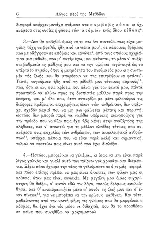 6 Λόγος περί της Μεθόδου
διαφορά υπάρχει μονάχα ανάμεσα στα σ υ μ β ε β η κ ό τ α χι όχι
ανάμεσα στις ουσίες ή φύσεις τών α τ ό μ ω ν ενός ίδιου είδους6 .
3.—Δεν θα φοβηθώ όμως να το πω ότι πιστεύω πως είχα με-
γάλη τύχη να βρεθώ, ήδη από τα νιάτα μου7, σε κάποιους δρόμους
που με οδήγησαν σε απόψεις και κανόνες8, από τους οποίους σχημά-
τισα μια μέθοδο, που μ5 αυτήν έχω, μου φαίνεται, το μέσο ν5 αυξή-
σω βαθμιαία τη μάθησή μου και να την υψώσω σιγά-σιγά ώς το
υπέρτατο σημείο, όπου η μετριότητα του πνεύματος μου κι η συντο-
μία τής ζωής μου θα μπορέσουν να της επιτρέψουν να φτάσει9.
Γιατί, συγκόμισα ήδη από τη μέθοδο μου τέτοιους καρπούς10,
που, όσο κι αν, στις κρίσεις που κάνω για τον εαυτό μου, πάντα
προσπαθώ να κλίνω προς τη δυσπιστία μάλλον παρά προς την
έπαρση, και μ5 όλο που, όταν αντικρίζω με μάτι φιλοσόφου τις
διάφορες πράξεις κι επιχειρήσεις όλων τών ανθρώπων, δεν υπάρ-
χει σχεδόν καμιά που να μη μου φαίνεται μάταιη και περιττή,
ωστόσο δεν μπορώ παρά να νοιώθω υπέρτατη ικανοποίηση για
την πρόοδο που νομίζω πως έχω ήδη κάνει στην αναζήτηση της
αλήθειας, και ν5 αποκτώ για το μέλλον ελπίδες τέτοιες που αν,
ανάμεσα στις ασχολίες τών ανθρώπων, των αποκλειστικά ανθρώ-
πων11, υπάρχει κάποια που να είναι γερά καλή και σημαντική,
τολμώ να πιστεύω πως είναι αυτή που έχω διαλέξει.
4.—Ωστόσο, μπορεί και να γελιέμαι, κι ίσως να μην είναι παρά
λίγος χαλκός και γυαλί αυτό που παίρνω για χρυσάφι και διαμάν-
τια. Ξέρω πόσο έχουμε την τάση να γελιόμαστε σε ό,τι μάς αφορά,
και πόσο επίσης πρέπει να μας είναι ύποπτες των φίλων μας οι
κρίσεις, όταν μας είναι ευνοϊκές. Με μεγάλη μου όμως ευχαρί-
στηση θα δείξω, σ5 αυτόν εδώ τον λόγο, ποιούς δρόμους ακολού-
θησα, και θ5 αναπαραστήσω μέσα σ' αυτόν τη ζωή μου σαν σ5 έ-
ναν πίνακα12, για να μπορέσει να την κρίνει ο καθένας. Και τότε,
μαθαίνοντας από την κοινή φήμη τις γνώμες που θα μορφώσει ο
κόσμος, θα έχω ένα νέο μέσο να διδαχτώ, που θα το προσθέσω
σε κείνα που συνηθίζω να χρησιμοποιώ.
 