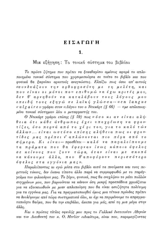 Ε Ι Σ Α Γ Ω Γ Η
1.
Μια εξήγηση : Το τονικό σύστημα του βιβλίου
Το πρώτο ζήτημα πον πρέπει να ξεκαθαρίσω αμέσως αφορά το απλο-
ποιημένο τονικό σύστημα που χρησιμοποίησα σε τούτο το βιβλίο και πον
φυσικά θα ξαφνίσει αρκετούς αναγνώστες. Ελπίζω πως όσοι απ αυτούς
((συνδυάζουν την ορθοφροσύνη με τη μελέτη, και
που είναι οι μόνοι που επιθυμώ να έχω κριτές μου,
δεν θ3 αρνηθούν να καταλάβουν τους λόγους μου
επειδή τους εξηγώ σε λαϊκή γλώσσα — «en I angue
ν u I g α ί r e )) γράφει στον «Λόγο» του ο Ντεκάρτ (§66) — «με απλοποιη-
μένο τονικό σύστημα)) λέει ο μεταφραστής του.
Ο Ντεκάρτ γράφει επίσης (§ 59) πως «όσο κι αν είναι αλή-
θεια ότι κάθε άνθρωπος έχει υποχρέωση να φρον-
τ ί ζ ε ι , όσο περνά από το χέρι του, για το καλό τ ώ ν
άλλων... είναι ωστόσο επίσης αλήθεια πως οι φρον-
τίδες μας πρέπει ν απλώνονται πιο πέρα από το
σήμερα. Κι είναι — προσθέτει — καλό να παραλείπουμε
τα πράματα που θα έφερναν ίσως κάποιο όφελος
σε κείνους που ζουν τώρα, όταν είναι με σκοπό
να κάνουμε άλλα, που θ'αποφέρουν περισσότερο
όφελος στα εγγόνια μας)).
Παραλείποντας κι εγώ μέσα στο βιβλίο αυτό τα πνεύματα και τους πε-
ριττούς τόνους, δεν έκανα τίποτα άλλο παρά να συμμορφωθώ με το παράγ-
γελμα του φιλοσόφου μας. Το ξέρω, φυσικά, πως θα ενοχλήσω το μάτι πολλών
συγχρόνων μου, που βαρυούνται να κάνουν όση μικρή προσπάθεια χρειάζεται
για να εξοικειωθούν με μιαν απ?ιοποίηση που θα είναι ασυζήτητα πολύτιμη
για τα εγγόνια μας. Για να πραγματοποιηθεί όμως μια τέτοια πρόοδος πρέπει
να δουλέψουμε από τώρα συστηματικά όλοι, κι όχι να περιμένουμε το απραγμα-
τοποίητο θαύμα, που θα την επιβάλει, άκοπα για μάς, από τη μια μέρα στην
άλλη.
Και ο πρώτος τίτλος οφειλής μου προς το Γαλλικό Ινστιτούτο Αθηνών
και τον Διευθυντή του κ. Ο. Merlier ειδικότερα, είναι που, παραμερίζοντας
 