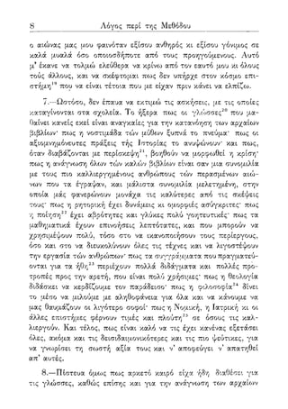 8 Λόγος περί της Μεθόδου
ο αιώνας μας μου φαινόταν εξίσου ανθηρός κι εξίσου γόνιμος σε
καλά μυαλά όσο οποιοσδήποτε από τους προηγούμενους. Αυτό
μ3 έκανε να τολμώ ελεύθερα να κρίνω από τον εαυτό μου κι όλους
τούς άλλους, και να σκέφτομαι πως δεν υπήρχε στον κόσμο επι-
στήμη19 που να είναι τέτοια που με είχαν πριν κάνει να ελπίζω.
7.—Ωστόσο, δεν έπαυα να εκτιμώ τις ασκήσεις, με τις οποίες
καταγίνονται στα σχολεία. Το ήξερα πως οι γλώσσες20 που μα-
θαίνει κανείς εκεί είναι αναγκαίες για την κατανόηση των αρχαίων
βιβλίων πως η νοστιμάδα τών μύθων ξυπνά το πνεύμα' πως οι
αξιομνημόνευτες πράξεις τής Ιστορίας το ανυψώνουν και πως,
όταν διαβάζονται με περίσκεψη21, βοηθούν να μορφωθεί η κρίση*
πως η ανάγνωση όλων τών καλών βιβλίων είναι σαν μια συνομιλία
με τους πιο καλλιεργημένους ανθρώπους τών περασμένων αιώ-
νων που τα έγραψαν, και μάλιστα συνομιλία μελετημένη, στην
οποία μάς φανερώνουν μονάχα τις καλύτερες από τις σκέψεις
τους' πως η ρητορική έχει δυνάμεις κι ομορφιές ασύγκριτες' πως
η ποίηση22 έχει αβρότητες και γλύκες πολύ γοητευτικές' πως τα
μαθηματικά έχουν επινοήσεις λεπτότατες, και που μπορούν να
χρησιμέψουν πολύ, τόσο στο να ικανοποιήσουν τους περίεργους,
όσο και στο να διευκολύνουν όλες τις τέχνες και να λιγοστέψουν
την εργασία τών ανθρώπων' πως τα συγγράμματα που πραγματεύ-
ονται για τα ήθη23 περιέχουν πολλά διδάγματα και πολλές προ-
τροπές προς την αρετή, που είναι πολύ χρήσιμες' πως η θεολογία
διδάσκει να κερδίζουμε τον παράδεισο* πως η φιλοσοφία24 δίνει
το μέσο να μιλούμε με αληθοφάνεια για όλα και να κάνουμε να
μας θαυμάζουν οι λιγότερο σοφοί' πως η Νομική, η Ιατρική κι οι
άλλες επιστήμες φέρνουν τιμές και πλούτη25 σε όσους τις καλ-
λιεργούν. Και τέλος, πως είναι καλό να τις έχει κανένας εξετάσει
όλες, ακόμα και τις δεισιδαιμονικότερες και τις πιο ψεύτικες, για
να γνωρίσει τη σωστή αξία τους και ν5 αποφεύγει ν' απατηθεί
απ' αυτές.
8.—Πίστευα όμως πως αρκετό καιρό είχα ήδη διαθέσει για
τις γλώσσες, καθώς επίσης και για την ανάγνωση των αρχαίο^ν
 