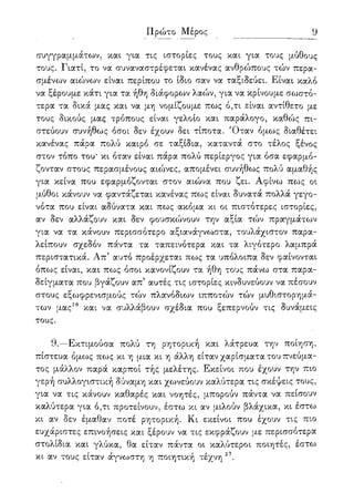 9
συγγραμμάτων, και για τις ιστορίες τους και για τους μύθους
τους. Γιατί, το να συναναστρέφεται κανένας ανθρώπους τών περα-
σμένων αιώνων είναι περίπου το ίδιο σαν να ταξιδεύει. Είναι καλό
να ξέρουμε κάτι για τα ήθη διάφορων λαών, για να κρίνουμε σωστό-
τερα τα δικά μας και να μη νομίζουμε πως ό,τι είναι αντίθετο με
τους δικούς μας τρόπους είναι γελοίο και παράλογο, καθώς πι-
στεύουν συνήθως όσοι δεν έχουν δει τίποτα. Όταν όμως διαθέτει
κανένας πάρα πολύ καιρό σε ταξίδια, καταντά στο τέλος ξένος
στον τόπο του* κι όταν είναι πάρα πολύ περίεργος για όσα εφαρμό-
ζονταν στους περασμένους αιώνες, απομένει συνήθως πολύ αμαθής
για κείνα που εφαρμόζονται στον αιώνα που ζει. Αφίνω πως οι
μύθοι κάνουν να φαντάζεται κανένας πως είναι δυνατά πολλά γεγο-
νότα που είναι αδύνατα και πως ακόμα κι οι πιστότερες ιστορίες,
αν δεν αλλάζουν και δεν φουσκώνουν την αξία τών πραγμάτων
για να τα κάνουν περισσότερο αξιανάγνω,στα, τουλάχιστον παρα-
λείπουν σχεδόν πάντα τα ταπεινότερα και τα λιγότερο λαμπρά
περιστατικά. Απ' αυτό προέρχεται πως τα υπόλοιπα δεν φαίνονται
όπως είναι, και πως όσοι κανονίζουν τα ήθη τους πάνω στα παρα-
δείγματα που βγάζουν απ5 αυτές τις ιστορίες κινδυνεύουν να πέσουν
στους εξωφρενισμούς τών πλανόδιων ιπποτών τών μυθιστορημά-
των μας26 και να συλλάβουν σχέδια που ξεπερνούν τις δυνάμεις
τους.
9.—Εκτιμούσα πολύ τη ρητορική και λάτρευα την ποίηση,
πίστευα όμως πως κι η μια κι η άλλη είταν χαρίσματα του πνεύμα-
τος μάλλον παρά καρποί τής μελέτης. Εκείνοι που έχουν την πιο
γερή συλλογιστική δύναμη και χωνεύουν καλύτερα τις σκέψεις τους,
για να τις κάνουν καθαρές και νοητές, μπορούν πάντα να πείσουν
καλύτερα για ό,τι προτείνουν, έστω κι αν μιλούν βλάχικα, κι έστω
κι αν δεν έμαθαν ποτέ ρητορική. Κι εκείνοι που έχουν τις πιο
ευχάριστες επινοήσεις και ξέρουν να τις εκφράζουν με περισσότερα
στολίδια και γλύκα, θα είταν πάντα οι καλύτεροι ποιητές, έστω
κι αν τους είταν άγνωστη η ποιητική τέχνη 27.
 