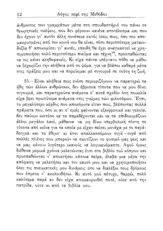 12 Λόγος περί της Μεθόδου
άνθρωπος των γραμμάτων μέσα στο σπουδαστήριο του πάνω σε
θεωρητικές σκέψεις, που δεν φέρνουν κανένα αποτέλεσμα και που
δεν έχουν γι' αυτόν άλλη συνέπεια εκτός ίσως πως, όσο πιο απο-
μακρυσμένες από τον κοινό νου θα είναι, τόσο περισσότερη ματαιο-
δοξία θ5 αποκομίσει γι5 αυτές, επειδή θα έχει αναγκαστεί να χρη-
σιμοποιήσει πολύ περισσότερο πνεύμα και τέχνη38, προσπαθώντας
να τις κάνει αληθοφανείς. Κι είχα πάντα υπέρτατο πόθο να μάθο:>
να ξεχωρίζο} την αλήθεια από το ψέμα, για να βλέπω καθαρά μέσα
στις πράξεις μου και να πορεύομαι με σιγουριά σε τούτη τη ζωή.
15.—Είναι αλήθεια πως ενόσο περιοριζόμουν να παρατηρώ τα
ήθη τών άλλων ανθρώπων, δεν έβρισκα τίποτα που να μου δίνει
σιγουριά, και παρατηρούσα ανάμεσα σ' αυτά σχεδόν όση ποικιλία
είχα βρει πρωτύτερα ανάμεσα στις γνώμες τών φιλοσόφων. Έτσι,
το μεγαλύτερο κέρδος που αποκόμισα είταν πως, βλέποντας πολλά
πράματα που, όσο κι αν σ' εμάς φαίνονται εξωφρενικά και γελοία,
δεν παύουν ωστόσο να τα παραδέχονται και να τα επιδοκιμάζουν
άλλοι μεγάλοι λαοί, μάθαινα να μη δίνω υπερβολική πίστη σε
τίποτα από κείνα για τα οποία με είχαν πείσει μονάχα με το παρά-
δειγμα και το έθιμο' κι έτσι απαλλασσόμουν σιγά - σιγά από
πολλές πλάνες που μπορούν να σκοτίζουν το φυσικό μας φως και
να μας κάνουν λιγότερο ικανούς να λογικευόμαστε. Αφού όμως
διέθεσα μερικά χρόνια μελετώντας έτσι στο βιβλίο τού κόσμου και
προσπαθώντας ν5 αποκτήσω κάποια πείρα, έλαβα μια μέρα την
απόφαση να μελετήσω και τον εαυτό μου και να χρησιμοποιήσω
όλες τις πνευματικές μου δυνάμεις στο να διαλέξω τους δρόμους
που έπρεπε ν5 ακολουθήσω. Κι αυτό μού πέτυχε, θαρρώ, πολύ
καλύτερα παρά αν δεν είχα απομακρυνθεί ποτέ, ούτε από την
πατρίδα, ούτε κι από τα βιβλία μου.
 