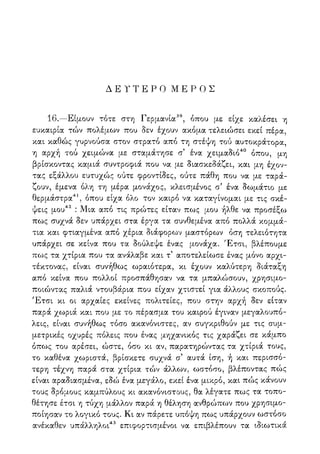 Δ Ε Υ Τ Ε Ρ Ο Μ Ε Ρ Ο Σ
16.—Είμουν τότε στη Γερμανία39, όπου με είχε καλέσει η
ευκαιρία τών πολέμων που δεν έχουν ακόμα τελειώσει εκεί πέρα,
και καθώς γυρνούσα στον στρατό από τη στέψη τού αυτοκράτορα,
η αρχή τού χειμώνα με σταμάτησε σ' ένα χειμαδιό40 όπου, μη
βρίσκοντας καμιά συντροφιά που να με διασκεδάζει, και μη έχον-
τας εξάλλου ευτυχώς ούτε φροντίδες, ούτε πάθη που να με ταρά-
ζουν, έμενα όλη τη μέρα μονάχος, κλεισμένος σ5 ένα δωμάτιο με
θερμάστρα41, όπου είχα όλο τον καιρό να καταγίνομαι με τις σκέ-
ψεις μου42 : Μια από τις πρώτες είταν πως μου ήλθε να προσέξω
πως συχνά δεν υπάρχει στα έργα τα συνθεμένα από πολλά κομμά-
τια και φτιαγμένα από χέρια διάφορων μαστόρων όση τελειότητα
υπάρχει σε κείνα που τα δούλεψε ένας μονάχα. Έτσι, βλέπουμε
πως τα χτίρια που τα ανάλαβε και τ' αποτελείωσε ένας μόνο αρχι-
τέκτονας, είναι συνήθως ωραιότερα, κι έχουν καλύτερη διάταξη
από κείνα που πολλοί προσπάθησαν να τα μπαλώσουν, χρησιμο-
ποιώντας παλιά ντουβάρια που είχαν χτιστεί για άλλους σκοπούς.
Έτσι κι οι αρχαίες εκείνες πολιτείες, που στην αρχή δεν είταν
παρά χωριά και που με το πέρασμα του καιρού έγιναν μεγαλουπό-
λεις, είναι συνήθως τόσο ακανόνιστες, αν συγκριθούν με τις συμ-
μετρικές οχυρές πόλεις που ένας μηχανικός τις χαράζει σε κάμπο
όπως του αρέσει, ώστε, όσο κι αν, παρατηρώντας τα χτίριά τους,
το καθένα χωριστά, βρίσκετε συχνά σ' αυτά ίση, ή και περισσό-
τερη τέχνη παρά στα χτίρια τών άλλων, ωστόσο, βλέποντας πώς
είναι αραδιασμένα, εδώ ένα μεγάλο, εκεί ένα μικρό, και πώς κάνουν
τους δρόμους καμπύλους κι ακανόνιστους, θα λέγατε πως τα τοπο-
θέτησε έτσι η τύχη μάλλον παρά η θέληση ανθρώπων που χρησιμο-
ποίησαν το λογικό τους. Κι αν πάρετε υπόψη πως υπάρχουν ωστόσο
ανέκαθεν υπάλληλοι43 επιφορτισμένοι να επιβλέπουν τα ιδιωτικά
 
