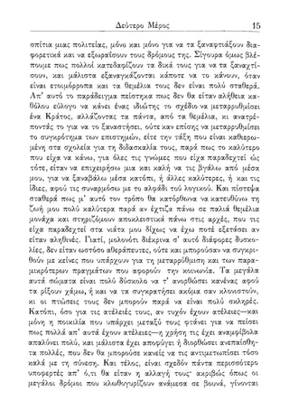Δεύτερο Μέρος 15
σπίτια μιας πολιτείας, μόνο και μόνο για να τα ξαναφτιάξουν δια-
φορετικά και να εξωραΐσουν τους δρόμους της. Σίγουρα όμως βλέ-
πουμε πως πολλοί κατεδαφίζουν τα δικά τους για να τα ξαναχτί-
σουν, και μάλιστα εξαναγκάζονται κάποτε να το κάνουν, όταν
είναι ετοιμόρροπα και τα θεμέλια τους δεν είναι πολύ σταθερά.
Απ5 αυτό το παράδειγμα πείστηκα πως δεν θα είταν αλήθεια κα-
θόλου εύλογο να κάνει ένας ιδιώτης το σχέδιο να μεταρρυθμίσει
ένα Κράτος, αλλάζοντας τα πάντα, από τα θεμέλια, κι ανατρέ-
ποντάς το για να το ξαναστήσει, ούτε καν επίσης να μεταρρυθμίσει
το συγκρότημα των επιστημών, είτε την τάξη που είναι καθιερω-
μένη στα σχολεία για τη διδασκαλία τους, παρά πως το καλύτερο
που είχα να κάνω, για όλες τις γνώμες που είχα παραδεχτεί ώς
τότε, είταν να επιχειρήσω μια και καλή να τις βγάλω από μέσα
μου, για να ξαναβάλω μέσα κατόπι, ή άλλες καλύτερες, ή και τις
ίδιες, αφού τις συναρμόσω με το αλφάδι τού λογικού. Και πίστεψα
σταθερά πως μ5 αυτό τον τρόπο θα κατόρθωνα να κατευθύνω τη
ζωή μου πολύ καλύτερα παρά αν έχτιζα πάνω σε παλιά θεμέλια
μονάχα και στηριζόμουν αποκλειστικά πάνω στις αρχές, που τις
είχα παραδεχτεί στα νιάτα μου δίχως να έχω ποτέ εξετάσει αν
είταν αληθινές. Γιατί, μολονότι διέκρινα σ5 αυτό διάφορες δυσκο-
λίες, δεν είταν ωστόσο αθεράπευτες, ούτε και μπορούσαν να συγκρι-
θούν με κείνες που υπάρχουν για τη μεταρρύθμιση και των παρα-
μικρότερων πραγμάτων που αφορούν την κοινωνία. Τα μεγάλα
αυτά σώματα είναι πολύ δύσκολο να τ5 ανορθώσει κανένας αφού
τα ρίξουν χάμω, ή και να τα συγκρατήσει ακόμα σαν κλονιστούν,
κι οι πτώσεις τους δεν μπορούν παρά να είναι πολύ σκληρές.
Κατόπι, όσο για τις ατέλειές τους, αν τυχόν έχουν ατέλειες—και
μόνη η ποικιλία που υπάρχει μεταξύ τους φτάνει για να πείσει
πως πολλά απ5 αυτά έχουν ατέλειες—η χρήση τις έχει αναμφίβολα
απαλύνει πολύ, και μάλιστα έχει αποφύγει ή διορθώσει ανεπαίσθη-
τα πολλές, που δεν θα μπορούσε κανείς να τις αντιμετωπίσει τόσο
καλά με τη σύνεση. Και τέλος, είναι σχεδόν πάντα περισσότερο
υποφερτές απ5 ό,τι θα είταν η αλλαγή τους* ακριβώς όπως οι
μεγάλοι δρόμοι που κλωθογυρίζουν ανάμεσα σε βουνά, γίνονται
 