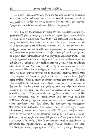 16 Λόγος περί της Μεθόδου
με τον καιρό τόσο ομαλοί και τόσο άνετοι από το συχνό πέρασμα,
που είναι πολύ καλύτερο να τους ακολουθεί κανένας, παρά να
επιχειρεί να τραβήξει πιο ίσια, σκαρφαλώνοντας πάνω από κατσά-
βραχα και κατεβαίνοντας ώς στο βάθος τών γκρεμών.
18.—Για τούτο, μου είναι εντελώς αδύνατο να επιδοκιμάσω τους
τσαπατσούληδες κι ανήσυχους εκείνους χαρακτήρες, που ενώ ούτε
η γενιά, ούτε η κοινωνική τους θέση τούς προόρισε για τη διαχεί-
ριση το)ν κοινών, δεν παύουν να κάνουν πάντα με τον νου τους κά-
ποια καινούργια μεταρρύθμιση σ5 αυτά. Κι αν σκεφτόμουν πως
υπάρχει, μέσα σε τούτο εδώ το σύγγραμμα, το παραμικρότερο,
από το οποίο να μπορούν να με υποψιαστούν γι5 αυτή την τρέλλα,
θα είμουν πολύ μετανοιωμένος που ανέχτηκα να δημοσιευτεί. Ποτέ
ο σκοπός μου δεν απλώθηκε πέρα από το να προσπαθήσω να μεταρ-
ρυθμίσω τις ατομικές μου σκέψεις και να χτίσω πάνω σε έδαφος
ολότελα δικό μου. Λν τώρα, επειδή το έργο μου μού άρεσε αρκετά,
σας παρουσιάζω εδώ το διάγραμμά του47, αυτό δεν σημαίνει πως
θέλω να συμβουλέψω κανέναν να το μιμηθεί. Εκείνοι, που ο Θεός
τούς μοίρασε καλύτερα τα χαρίσματά του, θα έχουν ίσως ψηλό-
τερα σχέδια. "Ομως, πολύ φοβούμαι μήπως και τούτο εδώ είναι
ήδη υπερβολικά τολμηρό για πολλούς. Και μόνη η απόφαση να
ξεφορτωθεί κανένας όλες τις γνώμες, που τις είχε πρωτύτερα
παραδεχτεί, δεν είναι παράδειγμα που πρέπει να το ακολουθήσει
ο καθένας, κι ο κόσμος αποτελείται σχεδόν αποκλειστικά από δυο
ειδών πνεύματα, που το παράδειγμά μου δεν τους ταιριάζει
καθόλου : Δηλαδή, πρώτα από κείνους που, νομίζοντας πως
είναι ικανότεροι απ5 ό,τι είναι, δεν μπορούν να συγκρατη-
θούν από το να βιάζονται στις κρίσεις τους, κι ούτε έχουν αρκε-
τή υπομονή για να κατευθύνουν με τάξη όλες τις σκέψεις τους :
αυτό συνεπάγεται πως, αν έπαιρναν μια φορά το θάρρος ν5 αμφι-
βάλλουν για τις αρχές που τους δόθηκαν και ν5 απομακρυνθούν από
τον συνηθισμένο δρόμο, δεν θα μπορούσαν ποτέ να κρατήσουν το
μονοπάτι που πρέπει κανείς να πάρει για να τραβήξει πιο ίσια,
και θα έμεναν παραστρατημένοι σ5 όλη τους τη ζωή. 'Τστερα, ο
 