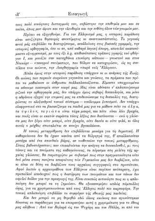 κ' Εισαγωγή
τους πολύ ευνόητους δισταγμούς του, σεβάστηκε την επιθυμία μου και σε
τούτο, όπως μου άφισε και την ελευθερία και την ευθύνη όλων τών γνωμών μου.
Πρέπει να εξηγηθούμε. Για τον Ελληνισμό μας, η ιστορική παράδοση
είναι ασυζήτητα θησαυρός ανεκτίμητος κι αναντικατάστατος. Το γεγονός
αυτό μάς επιβάλλει να διατηρήσουμε, αναλλοίωτη στις βασικές γραμμές, την
ιστοοική ορθογραφία, όσο κι αν, από καθαρά λογική άποψη, αποτελεί ακατανό-
μαστο εξωφρενισμό, με τους έξι λ.χ. απιθανότατους τρόπους γραφής τού φθόγ-
γου I, και μοιάζει σαν καταχθόνια επινόηση κάποιου — γνωστού και στον
Ντεκάρτ— «πονηρού πνεύματος)), που θέλησε να κατοχυρώσει, ώς τη συν-
τέλεια των αιώνων, την Ανορθογραφία ((παρά τοις "Ελλησιν».
Δίπλα όμως στην ιστορική παράδοση υπάρχουν κι οι ανάγκες τής Ζωής.
Οι αιώνες που περνούν σωρεύουν γεγονότα και γνώσεις, τα πράματα που πρέ-
πει να μαθαίνουν οι άνθρωποι πολλαπλασιάζονται. Είμαστε υποχρεωμένοι
να κάνουμε οικονομία στον καιρό μας. Μας είναι αδύνατο ν απλοποιήσουμε
ριζικά την ορθογραφία μας, δεν υπάρχει όμως σοβαρή δικαιολογία, και μόνο
η αδράνεια εξηγεί την επιμονή μας να επιδεινώνουμε τις δυσκολίες της, διατη-
ρώντας το αλεξανδρινό τονικό σύστημα— υπόλειμμα ξεπεσμού. Δεν υπάρχει
ελαηιρυντικό στο να βασανίζουμε τα παιδιά μας για να μάθουν πότε τα άλφα,
τα ύ ψ ι λ ο ν, τα γιώτα είναι τάχα μακρά, και πότε είναι λέει βραχέα,
και ποιές είναι οι εκατόν σαράντα τόσες λέξεις που δασύνονται — ενώ η γλώσ-
σα μας δεν ξέρει ούτε μακρά, ούτε βραχέα, ούτε δασέα κι ούτε ψιλά, κι όλος
αυτός ο μόχθος σπαταλιέται σε κυνήγι βρυκολάκων.
Η τονική μεταρρύθμιση δεν επιβάλλεται μονάχα για τη δημοτική. Η
καθαρεύουσα δεν θα έχανε κανένα από τα θέλγητρά της, θ' απαλλασσόταν
μονάχα από ένα σπουδαίο βάρος, αν υιοθετούσε την τονική μεταρρύθμιση.
Στους βαθυστόχαστους που επικαλούνται την ανάγκη να διευκολυνθεί, με τους
τόνους και τα πνεύματα της καθαρεύουσας, το πέρασμα στη μελέτη τής αρ-
χαίας γλώσσας, θα παρατηρήσω με σεβασμό πως στην πραγματικότητα ούτε
δυό μέσα στους πενήντα αποφοίτους τών Γυμνασίων μας δεν διαβάζουν, ούτε
κι είναι σε θέση να διαβάζουν τους αρχαίους συγγραφείς στο πρωτότυπο.
Αφού λοιπόν η αρχαιομάθεια των Ελλήνων είναι περίπου ανύπαρκτη, έχει
προπολλού αποδειχτεί πως η διατήρηση των πνευμάτων και των τόνων δεν
ωφελεί διόλου για την προαγωγή της. Είναι συνεπώς αυτονόητο πως κι η απλο-
ποίηση δεν μπορεί να τη ζημιώσει. Θα εξοικονομήσει απλώς πάμπολλες
ώρες, για να χρησιμοποιούνται από τους 'Ελληνες πολύ πιο καρποφόρα. Την
τονική απλοποίηση επιβάλλει το συμφέρον τής εθνικής μας παιδείας.
Και δεν μπορώ να μη θυμηθώ εδώ όλους εκείνους που αγωνίστηκαν
δίνοντας το παράδειγμα για να επικρατήσει αυτή η χρησιμότατη για το έθνος
μας αλήθεια : Από τον Βηλαρά ώς τον Ψυχάρη και τον Πάλλη, κι από τον
 