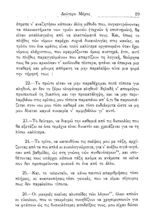 Δεύτερο Μέρος 19
έπρεπε ν' αναζητήσω κάποιαν άλλη μέθοδο που, συγκεντρώνοντας
τα πλεονεκτήματα των τριών αυτών (τεχνών ή επιστημών), θα
είταν απαλλαγμένη από τα ελαττώματά τους. Και, όπως το
πλήθος τών νόμων παρέχει συχνά δικαιολογίες στις κακίες, σε
τρόπο που ένα κράτος είναι πολύ καλύτερα οργανωμένο όταν έχει
νόμους ελάχιστους, που εφαρμόζονται όμως αυστηρά, έτσι, αντί
το πλήθος παραγγελμάτων που απαρτίζουν τη λογική, θεώρησα
πως θα μου αρκούσαν τ5 ακόλουθα τέσσερα, φτάνει να έπαιρνα μια
σταθερή και μόνιμη απόφαση να μην παραλείψω ούτε μια φορά
την τήρησή τους :
22.—Το πρώτο είταν να μην παραδέχομαι* ποτέ τίποτα για
αληθινό, αν δεν το ξέρω ολοφάνερα αληθινό* δηλαδή ν' αποφεύγω
προσεκτικά τη βιασύνη και την προκατάληψη, και να μην περι-
λαμβάνω στις κρίσεις μου τίποτα παραπάνω απ' ό,τι θα παρουσιά-
ζεται στον νου μου τόσο καθαρά και τόσο ευδιάκριτα ώστε να μη
μου δίνεται καμιά ευκαιρία ν5 αμφιβάλλω γι' αυτό.
23.—Το δεύτερο, να διαιρώ την καθεμιά από τις δυσκολίες που
θα εξετάζω σε όσα τεμάχια είναι δυνατόν και χρειάζεται για να τη
λύσω καλύτερα.
24.—Το τρίτο, να κατευθύνω τις σκέψεις μου με τάξη, αρχί-
ζοντας από τα πιο απλά κι ευκολογνώριστα, για ν5 ανέβω σιγά-σιγά,
σαν από βαθμίδες, ώς στη γνώση τών συνθετότερων56, και υπο-
θέτοντας πως υπάρχει κάποια τάξη ακόμα κι ανάμεσα σε κείνα
που δεν προπορεύονται φυσικά το ένα από το άλλο.
25.—Και, το τελευταίο, να κάνω παντού απαριθμήσεις τόσο
πλήρεις, κι ανασκοπήσεις τόσο γενικές, που να είμαι σίγουρος
πως δεν παραλείπω τίποτα.
26.—Οι μακριές εκείνες αλυσσίδες τών λόγων57, όλων απλών
κι εύκολων, που οι γεωμέτρες συνηθίζουν να χρησιμοποιούν για
να φτάσουν ώς τις δυσκολότερες αποδείξεις τους, μου είχαν δώσει
 