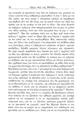 20 Λόγος περί της Μεθόδου
την ευκαιρία να φανταστώ πως όλα τα πράματα που μπορούν να
γίνουν γνωστά στους ανθρώπους ακολουθούν το ένα τ5 άλλο με τον
ίδιο τρόπο, και πως—αρκεί ν5 αποφεύγει κανένας να παραδεχτεί
για αληθινό κάτι που δεν είναι, και να κρατεί πάντα την τάξη που
πρέπει για να τα συνάγει το ένα από το άλλο— δεν είναι δυνατόν
να υπάρχουν πράματα τόσο απομακρυσμένα που να μην τα φτάνει
στο τέλος κανένας, ούτε και τόσο κρυμμένα που να μην τ5 ανα-
καλύπτει58. Και δεν κοπίασα πολύ για να βρω από ποιά είταν
ανάγκη ν5 αρχίσω, γιατί το ήξερα ήδη πως έπρεπε ν' αρχίσω από
τα πιο απλά και τα πιο ευκολομάθητα. Και, παίρνοντας υπόψη
πως, απ' όλους που αναζήτησαν στα περασμένα την αλήθεια μέσα
στις επιστήμες, μόνοι οι μαθηματικοί μπόρεσαν να βρουν μερικές
αποδείξεις, δηλαδή μερικούς λόγους σίγουρους και προφανείς,
δεν είχα καμιάν αμφιβολία πως έπρεπε [κι εγώ ν5 αρχίσω] από
τα ίδια που εξέτασαν κι αυτοί, μολονότι δεν έλπιζα καμιάν άλλη
χρησιμότητα εκτός που θα συνήθιζαν το πνεύμα μου να τρέφεται
με αλήθειες και να μην ικανοποιείται διόλου με λόγους ψεύτικους.
Δεν σχεδίασα όμως για τούτο να προσπαθήσω να μάθω όλες αυτές
τις χωριστές επιστήμες, που τις αποκαλούν συνήθως μαθηματικές59.
Και βλέποντας πως, όσο κι αν τ* αντικείμενά τους είναι διαφορετικά,
συμφωνούν ωστόσο όλες στο ότι δεν εξετάζουν τίποτα άλλο παρά
τις διάφορες σχέσεις ή αναλογίες που υπάρχουν σ' αυτά, σκέφτηκα
πως είταν καλύτερο να εξετάσω μόνο τις αναλογίες αυτές γενικά,
υποθέτοντας τις μονάχα στα υποκείμενα που θα χρησίμευαν στο
να με διευκολύνουν να τα γνωρίσω, και μάλιστα μη περιορίζοντάς
τις καθόλου σ5 αυτά, για να μπορέσω να τις εφαρμόσω κατόπι
πολύ καλύτερα και σε όσα άλλα υποκείμενα θα ταίριαζαν60. Κατόπι,
έχοντας προσέξει πως, για να τις γνωρίσω, θα βρισκόμουν κάποτε
στην ανάγκη να τις εξετάσω την καθεμιά χωριστά, και μονάχα
κάποτε να τις συγκρατώ ή να τις περιλαμβάνω πολλές μαζί,
σκέφτηκα πως, για να τις εξετάσω καλύτερα χωριστά, έπρεπε
να τις φανταστώ σε γραμμές* γιατί δεν έβρισκα τίποτα το πιο
απλό, ούτε που να μπορώ να το παραστήσω πιο ευδιάκριτα στη
φαντασία και τις αισθήσεις μου. Αλλά, για να τις συγκρατήσω ή να
 