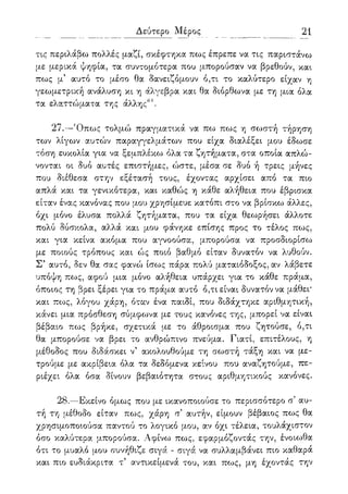 Δεύτερο Μέρος 21
τις περιλάβω πολλές μαζί, σκέφτηκα πως έπρεπε να τις παριστάνω
με μερικά ψηφία, τα συντομότερα που μπορούσαν να βρεθούν, και
πως μ5 αυτό το μέσο θα δανειζόμουν ό,τι το καλύτερο είχαν η
γεωμετρική ανάλυση κι η άλγεβρα και θα διόρθωνα με τη μια όλα
τα ελαττώματα της άλλης61.
27.—Όπως τολμώ πραγματικά να πω πως η σωστή τήρηση
των λίγων αυτών παραγγελμάτων που είχα διαλέξει μου έδωσε
τόση ευκολία για να ξεμπλέκω όλα τα ζητήματα, στα οποία απλώ-
νονται οι δυο αυτές επιστήμες, ώστε, μέσα σε δυο ή τρεις μήνες
που διέθεσα στην εξέτασή τους, έχοντας αρχίσει από τα πιο
απλά και τα γενικότερα, και καθώς η κάθε αλήθεια που έβρισκα
είταν ένας κανόνας που μου χρησίμευε κατόπι στο να βρίσκω άλλες,
όχι μόνο έλυσα πολλά ζητήματα, που τα είχα θεωρήσει άλλοτε
πολύ δύσκολα, αλλά και μου φάνηκε επίσης προς το τέλος πως,
και για κείνα ακόμα που αγνοούσα, μπορούσα να προσδιορίσω
με ποιούς τρόπους και ώς ποιο βαθμό είταν δυνατόν να λυθούν.
Σ5 αυτό, δεν θα σας φανο) ίσως πάρα πολύ ματαιόδοξος, αν λάβετε
υπόψη πως, αφού μια μόνο αλήθεια υπάρχει για το κάθε πράμα,
όποιος τη βρει ξέρει για το πράμα αυτό ό,τι είναι δυνατόν να μάθει*
και πως, λόγου χάρη, όταν ένα παιδί, που διδάχτηκε αριθμητική,
κάνει μια πρόσθεση σύμφωνα με τους κανόνες της, μπορεί να είναι
βέβαιο πως βρήκε, σχετικά με το άθροισμα που ζητούσε, ό,τι
θα μπορούσε να βρει το ανθρώπινο πνεύμα. Γιατί, επιτέλους, η
μέθοδος που διδάσκει ν5 ακολουθούμε τη σωστή τάξη και να με-
τρούμε με ακρίβεια όλα τα δεδόμενα κείνου που αναζητούμε, πε-
ριέχει όλα όσα δίνουν βεβαιότητα στους αριθμητικούς κανόνες.
28.—Εκείνο όμως που με ικανοποιούσε το περισσότερο σ' αυ-
τή τη μέθοδο είταν πως, χάρη α αυτήν, είμουν βέβαιος πως θα
χρησιμοποιούσα παντού το λογικό μου, αν όχι τέλεια, τουλάχιστον
όσο καλύτερα μπορούσα. Αφίνω πως, εφαρμόζοντάς την, ένοιωθα
ότι το μυαλό μου συνήθιζε σιγά - σιγά να συλλαμβάνει πιο καθαρά
και πιο ευδιάκριτα τ5 αντικείμενά του, και πως, μη έχοντάς την
 