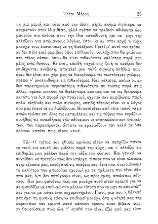 Τρίτο Μέρος 25
τη μια μεριά και πότε από την άλλη, μήτε, ακόμα λιγότερο, να
σταματούν στην ίδια θέση, αλλά πρέπει να τραβούν αδιάκοπα όσο
μπορούν πιο ολόισα προς την ίδια κατεύθυνση και να μην την
αλλάζουν για ασήμαντους λόγους, έστω κι αν στην αρχή η τύχη
μονάχα τους έκανε ίσως να τη διαλέξουν. Γιατί μ5 αυτό τον τρόπο,
αν δεν πάνε εκεί ακριβώς όπου επιθυμούν, τουλάχιστον θα φτάσουν
στο τέλος κάπου, όπου θα είναι πιθανότατα καλύτερα παρά στη
μέση ενός δάσους. Κι έτσι, επειδή συχνά στη ζωή οι πράξεις δεν
επιδέχονται αναβολή, αποτελεί μια πολύ σίγουρη αλήθεια πως,
όταν δεν είναι στο χέρι μας να διακρίνουμε τις σωστότερες γνώμες,
πρέπει ν5 ακολουθούμε τις πιθανότερες. Και μάλιστα, ακόμα κι αν
δεν παρατηρούμε περισσότερη πιθανότητα σε τούτες παρά στις
άλλες, πρέπει ωστόσο να διαλέγουμε κάποιες και να τις θεωρούμε
κατόπι, για ό,τι αφορά την πρακτική, οχι πια σαν αμφίβολες, παρά
πολύ αληθινές και πολύ σίγουρες, επειδή τέτοιος είναι κι ο λόγος
που μας έκανε να τις διαλέξουμε. Κι αυτό είταν από τότε ικανό να με
απολυτρώσει απ5 όλες τις μεταμέλειες και τις τύψεις που ταράζουν
συνήθως τις συνειδήσεις τών αδύναμων κι αναποφάσιστων πνευμά-
των, που παρασύρονται άστατα να εφαρμόζουν σαν καλά τα όσα
κρίνουν κατόπι πως είταν κακά.
32.—Ο τρίτος μου ηθικός κανόνας είταν να πασχίζω πάντα
να νικώ τον εαυτό μου μάλλον παρά την τύχη, και ν5 αλλάζω τις
επιθυμίες μου μάλλον παρά την τάξη τού κόσμου. Και γενικά, να
συνηθίσω να πιστεύω πως δεν υπάρχει τίποτα που να είναι ολότελα
στην εξουσία μας, εκτός από τις σκέψεις μας* έτσι που, όταν κάνουμε
το καλύτερο που μπορούμε σχετικά με τα πραματα που είναι έξω
από μας, ό,τι δεν πετύχουμε είναι, ως προς εμάς, απολύτως αδύ-
νατο. Και μου φαινόταν πως και μονάχα αυτό είταν αρκετό για να
με εμποδίζει να επιθυμώ στο μέλλον τίποτα που να μην το αποκτώ66
και για να με κάνει έτσι ευχαριστημένο. Γιατί, μια που η θέλησή
μας έχει τη φυσική τάση να επιθυμεί μονάχα όσα η νόησή μας της
παριστάνει σαν εφικτά κατά κάποιον τρόπο, είναι βέβαιο πως,
αν θεο^ρούσαμε πως όλα τ' αγαθά που είναι έξω από μας είναι
 