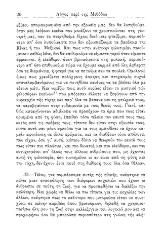 26 Λόγος περί της Μεθόδου
εξίσου απομακρυσμένα από την εξουσία μας, δεν θα λυπηθούμε,
όταν μας λείψουν εκείνα που μοιάζουν να χρωστιούνται στη γέν-
νησή μας, σαν τα στερηθούμε δίχως δικό μας φταίξιμο, περισσό-
τερο απ5 όσο λυπούμαστε που δεν εξουσιάζουμε τα βασίλεια της
Κίνας ή του Μεξικού. Και πως ((την ανάγκην φιλοτιμίαν ποιού-
μενοι» καθώς λένε, δεν θα επιθυμούμε να είμαστε γεροί όταν είμαστε
άρρωστοι, ή ελεύθεροι όταν βρισκόμαστε στη φυλακή, περισσό-
τερο απ5 όσο επιθυμούμε τώρα να έχουμε κορμιά από ύλη άφθαρτη
όσο τα διαμάντια, ή φτερά για να πετούμε σαν τα πουλιά. Ομολογώ
όμως πως χρειάζεται πολύχρονη άσκηση και στοχασμός συχνά
επαναλαμβανόμενος για να συνηθίσει κανένας να τα βλέπει όλα με
τέτοιο μάτι. Και νομίζω πως αυτό κυρίως είταν το μυστικό τών
φιλοσόφων εκείνων67 που μπόρεσαν άλλοτε να ξεφύγουν από την
κυριαρχία τής τύχης και παρ5 όλα τα βάσανα και τη φτώχεια τους,
να παραβγαίνουν στην ευδαιμονία με τους θεούς τους. Γιατί, κα-
θώς καταγίνονταν αδιάκοπα να προσέχουν τα όρια που τους είταν
ορισμένα από τη φύση, έπειθαν τόσο τέλεια τον εαυτό τους πως,
εκτός από τις σκέψεις τους, τίποτα δεν είταν στην εξουσία τους,
ώστε αυτό και μόνο αρκούσε για να τους εμποδίσει να έχουν κα-
μιάν αφοσίωση σε άλλα πράματα, και τα διαθέταν τόσο απόλυτα,
που είχαν, όσο γι5 αυτό, κάποιο δίκιο να θεωρούν τον εαυτό τους
πως είταν πιο πλούσιοι, και πιο δυνατοί, και πιο ελεύθεροι, και πιο
ευτυχισμένοι απ5 όλους τους άλλους ανθρώπους που, μη έχοντας
αυτή τη φιλοσοφία, όσο ευνοημένοι κι αν είναι από τη φύση και
την τύχη, δεν έχουν έτσι ποτέ στη διάθεσή τους όλα όσα θέλουν.
33.—Τέλος, για συμπέρασμα αυτής τής ηθικής, σκέφτηκα να
κάνω μιαν ανασκόπηση των διάφορων ασχολιών που έχουν οι
άνθρωποι σε τούτη τη ζωή, για να προσπαθήσω να διαλέξω την
καλύτερη. Και χωρίς να θέλω να πω τίποτα για τις ασχολίες τών
άλλων, σκέφτηκα πως το καλύτερο που μπορούσα είταν να συνε-
χίσω σε κείνην ακριβώς όπου βρισκόμουν, δηλαδή να χρησιμο-
ποιήσω όλη μου τη ζωή στην καλλιέργεια του λογικού μου και να
προχωρήσω όσο θα μπορούσα περισσότερο στη γνώση τής αλή-
 